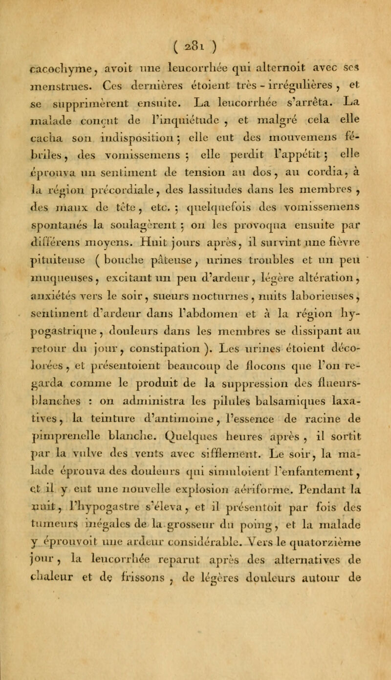 (*8l ) cacochyme, avoit une leucorrhée qui altcrnoit avec se* menstrues. Ces dernières étoient très - irrégulières , et se supprimèrent ensuite. La leucorrhée s'arrêta. La malade conçut de l'inquiétude , et malgré cela elle cacha sou indisposition 5 elle eut des mouvemens fé- briles , des vomissemeiis 5 elle perdit l'appétit 5 elle éprouva un sentiment de tension au dus, au cordia. à la région précordiale, des lassitudes dans les membres , des maux de tète, etc. : quelquefois des vomissemens spontanés la soulagèrent : on les provoqua ensuite par diiiérens moyens. Huit jours après, il survint une fièvre pituiteuse ( bouche pâteuse , urines troubles et un peu muqueuses, excitant un peu d'ardeur, légère altération, anxiétés vers le soir, sueurs nocturnes, nuits laborieuses, sentiment d'ardeur dans l'abdomen et à la région hy- pogastrique , douleurs dans les membres se dissipant au retour du jour, constipation). Les urines étoient déco- lorées , et présentoient beaucoup de flocons que Ton re- garda comme le produit de la suppression des flueurs- blanches : on administra les pilules balsamiques laxa- tives, la teinture d'antimoine, l'essence de racine de pimprenelle blanche. Quelques heures après , il sortit par la vulve des vents avec sifflement. Le soir, la ma- lade éprouva des douleurs qui simulaient l'enfantement, et il y eut une nouvelle explosion aériforme. Pendant la nuit, l'hypogastre s'éleva, et il présentait par fois des tumeurs inégales de la grosseur du poing, et la malade y éprouvoit une ardeur considérable. Vers le quatorzième jour , la leucorrhée reparut après des alternatives de chaleur et de frissons , de légères douleurs autour de