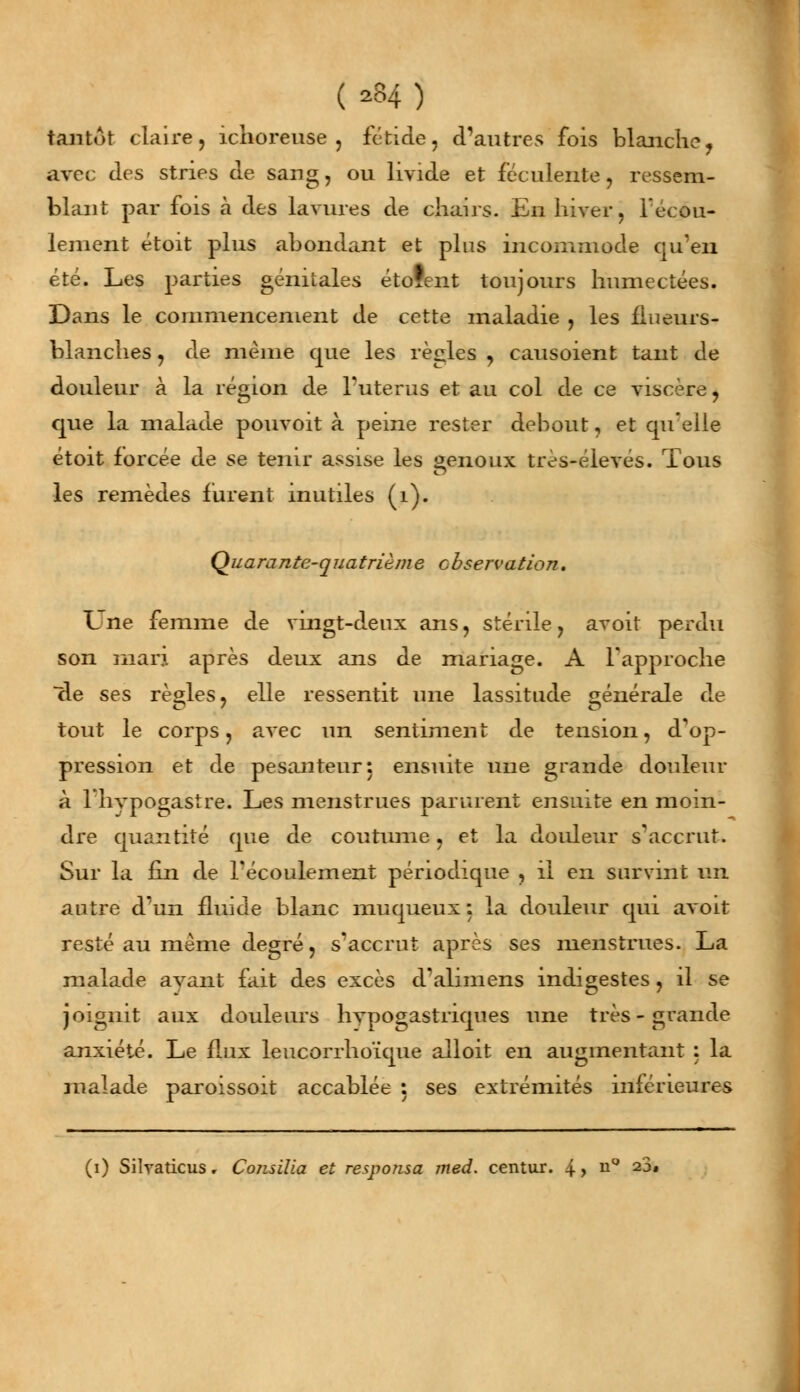 tantôt claire, îchoreuse , fétide, d'autres fois blanche? avec des stries de sang, ou livide et féculente, ressem- blant par fois à des lavures de chairs. En hiver, l'écou- lement étoit plus abondant et plus incommode qu'en été. Les parties génitales étofent toujours humectées. Dans le commencement de cette maladie , les fiueurs- blanches, de même que les règles , causoient tant de douleur à la région de l'utérus et au col de ce viscère, que la malade pouvoit à peine rester debout, et quelle étoit forcée de se tenir assise les senoux très-élevés. Tous les remèdes furent inutiles (1). Quarante-quatrième observation. Une femme de vingt-deux ans, stérile, avoit perdu son mari après deux ans de mariage. A l'approche de ses règles, elle ressentit une lassitude générale de tout le corps, avec un sentiment de tension, d'op- pression et de pesanteur: ensuite une grande douleur à l'hypogastre. Les menstrues parurent ensuite en moin- dre quantité que de coutume, et la douleur s'accrut. Sur la fin de l'écoulement périodique , il en survint un autre d'un fluide blanc muqueux : la douleur qui avoit resté au même degré, s?accrut après ses menstrues. La malade ayant fait des excès d'alimens indigestes, il se joignit aux douleurs hypogastriques une très - grande anxiété. Le flux leucorrhoïque alloit en augmentant : la malade paroissoit accablée : ses extrémités inférieures