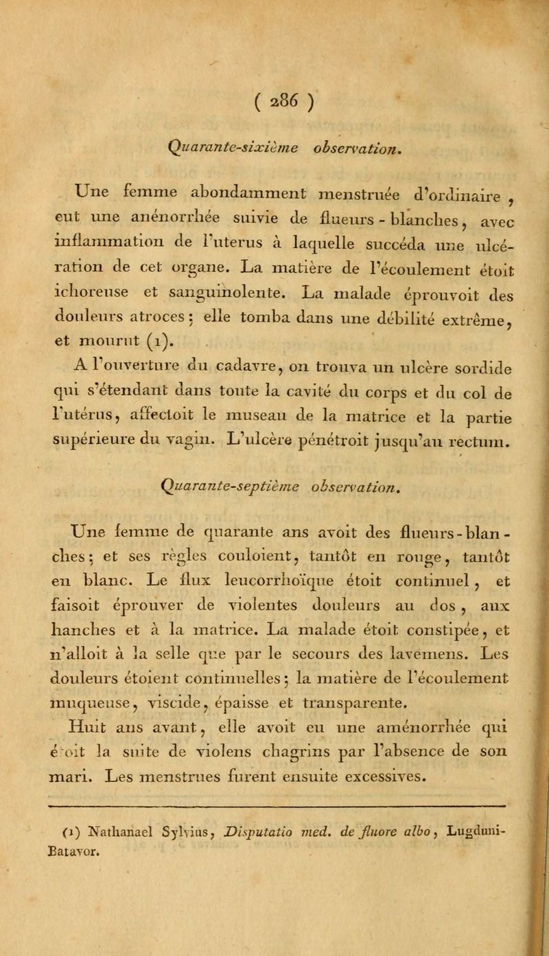 Quarante-sixième observation. Une femme abondamment menstruée d'ordinaire , eut une anénorrhée suivie de flueurs - blanches , avec inflammation de l'utérus à laquelle succéda une ulcé- ration de cet organe. La matière de l'écoulement étoit ichoreuse et sanguinolente. La malade éprouvoit des douleurs atroces: elle tomba dans une débilité extrême, et mourut (1). A l'ouverture du cadavre, on trouva un ulcère sordide qui s'étendant dans toute la cavité du corps et du col de l'utérus, affectoit le museau de la matrice et la partie supérieure du vagin. L'ulcère pénétroit jusqu'au rectum. Quarante-septième observation. Une femme de quarante ans avoit des flueurs - blan - elles: et ses règles couloient, tantôt en rouge, tantôt eu blanc. Le flux leucorrho'ique étoit continuel , et faisoit éprouver de violentes douleurs au dos , aux hanches et à la matrice. La malade étoit constipée, et n'alloit à la selle que par le secours des lavemens. Les douleurs étoient continuelles 5 la matière de l'écoulement muqueuse, viscide, épaisse et transparente. Huit ans avant, elle avoit eu une aménorrhée qui étoit la suite de violens chagrins par l'absence de son mari. Les menstrues furent ensuite excessives. (1) Nathanael Sylvius, Disputatio med. de fluoré albo, Lugduni- Batavor»