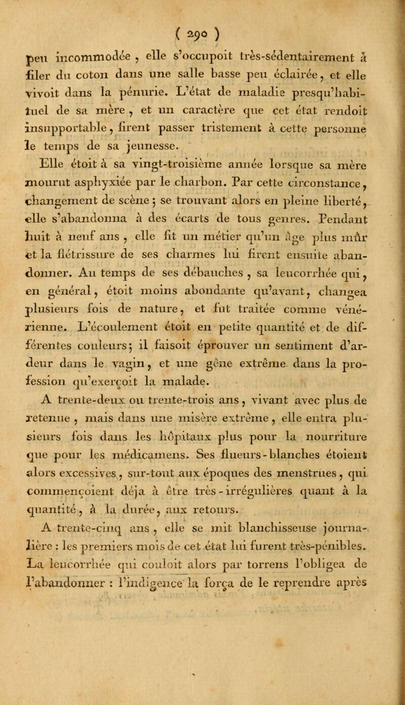 ( *9° ) peu incommodée , elle s'occupoit très-sédentairement a filer du coton dans une salle basse peu éclairée, et elle vivoit dans la pénurie. L'état de maladie presqu'habi- ïuel de sa mère , et un caractère que cet état rendoit insupportable , firent passer tristement à cette personne le temps de sa jeunesse. Elle étoit à sa vingt-troisième année lorsque sa mère mourut asphyxiée par le charbon. Par cette circonstance, changement de scène 5 se trouvant alors en pleine liberté, elle s'abandonna à des écarts de tous genres. Pendant huit à neuf ans , elle fit un métier qu'un Age plus mûr et la flétrissure de ses charmes lui firent ensuite aban- donner. Au temps de ses débauches , sa leucorrhée qui , en général , étoit moins abondante qu'avant. changea plusieurs fois de nature, et fut traitée comme véné- rienne. L'écoulement étoit en petite quantité et de dif- férentes couleurs 5 il faisoit éprouver un sentiment d'ar- deur dans le vagin, et une gêne extrême dans la pro- fession qu'exerçoit la malade. A trente-deux ou trente-trois ans, vivant avec plus de l'etenue , mais dans une misère extrême, elle entra plu- sieurs fois dans les hôpitaux plus pour la nourriture que pour les médicamens. Ses flueurs - blanches étoienfc alors excessives , sur-tout aux époques des menstrues , qui commençoient déjà à être très - irrégulières quant à la quantité, à la durée, aux retours. A trente-cinq ans , elle se mit blanchisseuse journa- lière : les premiers mois de cet état lui furent très-pénibles. La leucorrhée qui conloit alors par torrens l'obligea de l'abandonner : l'indigence la força de le reprendre après