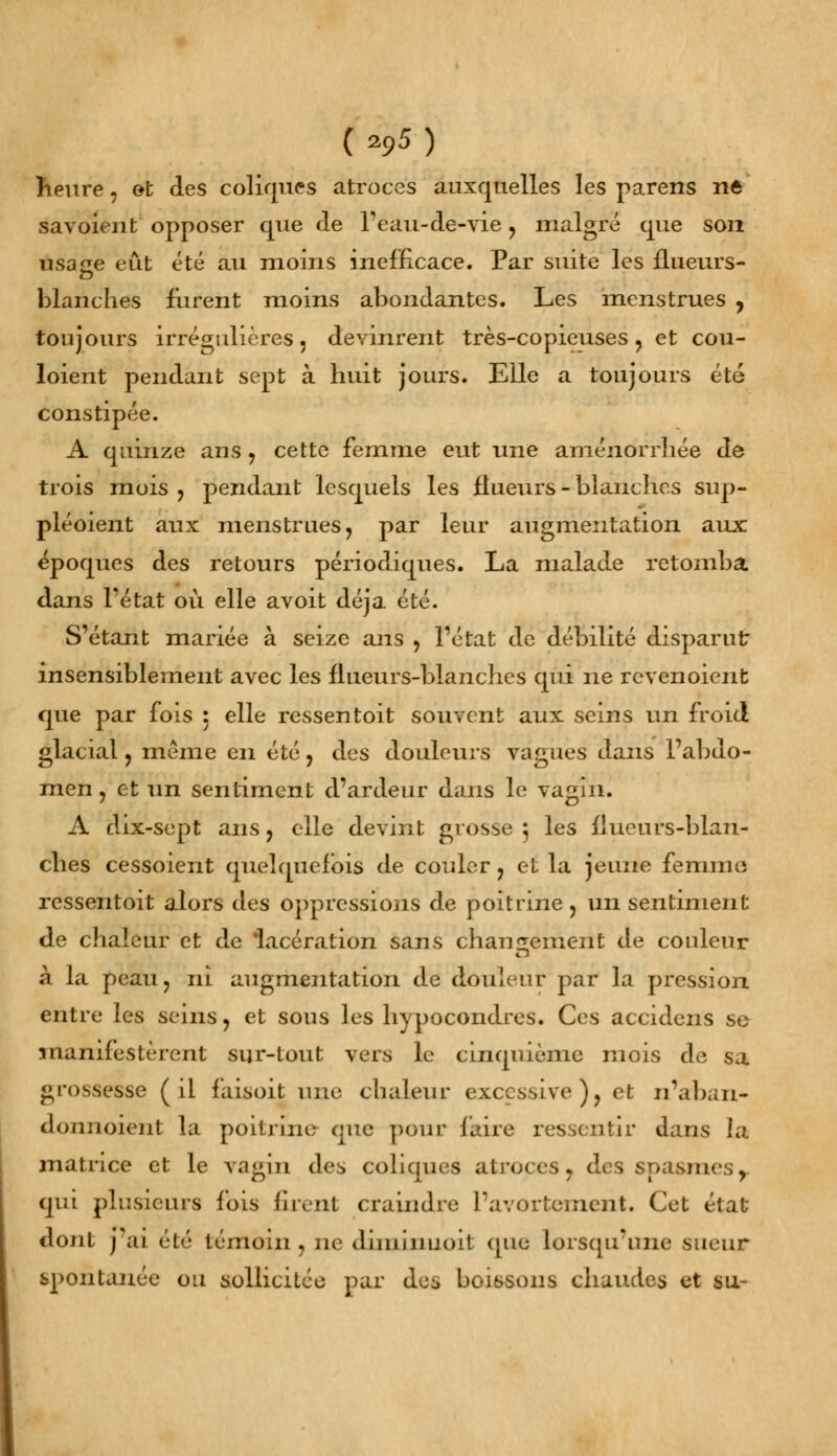 (a95) heure, et des coliques atroces auxquelles les parens ne savoieut opposer que de l'éau-de-vie , malgré que soii usage eût été au moins inefficace. Par suite les flueurs- blanches lurent moins abondantes. Les menstrues , toujours irrégulières 3 devinrent très-copieuses, et cou- loient pendant sept à huit jours. Elle a toujours été constipée. A quinze ans , cette femme eut une aménorrhée de trois mois , pendant lesquels les llueurs - blanches sup- pléaient aux menstrues, par leur augmentation aux époques des retours périodiques. La malade retomba dans l'état où elle avoit déjà été. S'étant mariée à seize ans , l'état de débilité disparut insensiblement avec les llueurs-blanches qui ne revenoient que par fois : elle ressentoit souvent aux seins un froid glacial, même en été, des douleurs vagues dans l'abdo- men , et un sentiment d'ardeur dans le vagin. A dix-sept ans, elle devint grosse ; les llueurs-blan- ches cessoient quelquefois de couler, et la jeune femme ressentoit alors des oppressions de poitrine, un sentiment de chaleur et de 'lacération sans changement de couleur à la peau, ni augmentation de douleur par la pression entre les seins, et sous les hypocondres. Ces accidens se manifestèrent sur-tout vers le cinquième mois de sa grossesse (il faisoit une chaleur excessive), et n'aban- doimoient la poitrine- que pour faire ressentir dans la matrice et le vagin des coliques atroces, des spasmes, qui plusieurs fois firent craindre l'avortement. Cet état dont j'ai été témoin , ne diminuoit que lorsqu'une sueur spontanée ou sollicitée par des boissons chaudes et su-