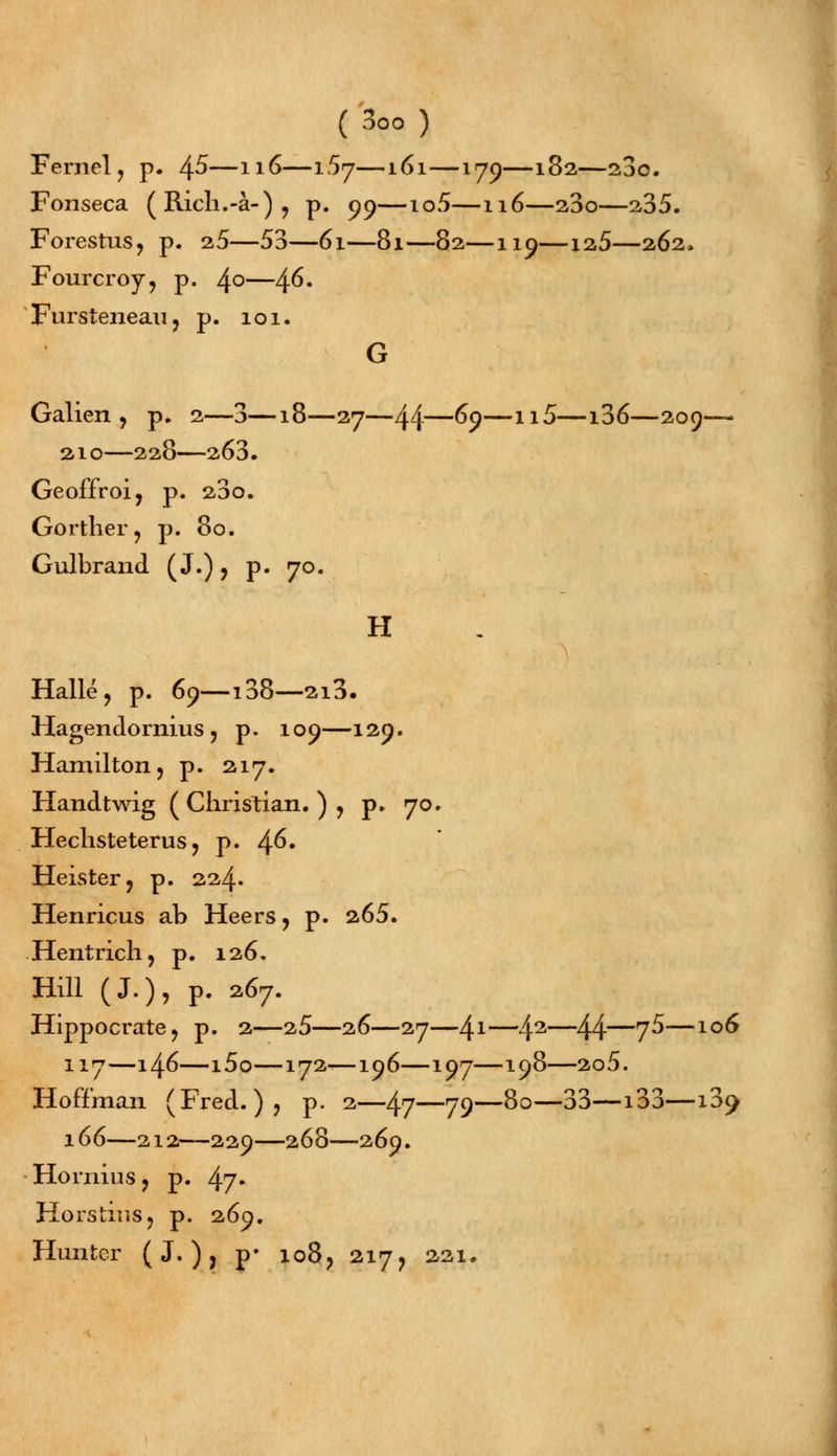 Fernel, p. \S—116—tSj—161—179—182—23o. Fonseca (Ricli.-à-), p. 99—io5—116—23o—235. Forestus, p. 2,5—53—61—81—82—119—12,5—262, Fourcroy, p. 4°—4^« Fursteiieaiij p. 101. G Galien , p. 2—3—18—27—44—69—11^—x^6—209-— 210—228—263. Geoffroi, p. 23o. Gorther, p. 80. Gulbrand ( J.) ? p. 70. H Halle ? p. 69—138—2i3. Hagendornius ? p. 109—129. Hamilton, p. 217. Handtwig ( Christian. ) , p. 70. Hechsteterus ? p. 4^» Heister, p. 224. Henricus ab Heers, p. 265. Hentrich, p. 126. Hill (J.), p. 2.67. Hippocrate, p. 2—25—26—27—41—42—44—7^—10^ 117—146—i5o—172—196—197—198—2o5. Hoff'man (Fred. )? p. 2—47—79—8°—33—133—13^ 166—212—229—268—269. Honiius, p. 47» Horstir.Sj p. 269. Hunter ( J. ), p* io8? 217, 221,