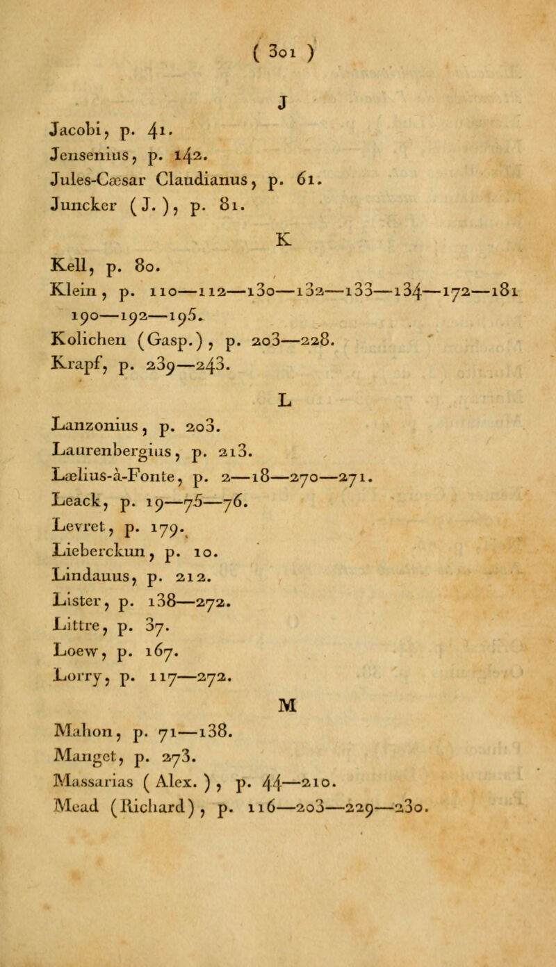 (3oi ) J Jacobi, p. 41' Jensenius , p. 142. Jules-Ccesar Claudianus, p. 61. Juncker ( J. ) , p. 81. K Kell, p. 80. Klein, p. 110—112—i3o—132—133—134—172—181 190—192—195* Kolichen (Gasp.) , p. 2o3—228. Krapf, p. 23^—243. L Lanzonius, p. 2o3. Laurenbergius , p. 2i3. Lyelius-à-Fonte, p. 2—18—270—271. Leack, p. 19—76—76. Levret, p. 179. Lieberckun, p. 10. Lindauus, p. 212. Lister, p. i38—272. Liittre, p. 37. Loew, p. 167. Lorry, p. 117—272. M Mabon, p. 71—138. Mangct, p. 273. Massarias ( Alex. ) , p. 44—21°- Mead (Richard), p. 116—2o3—229—23o.