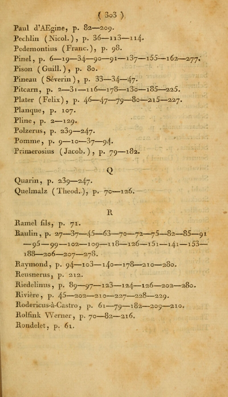 Paul d'AEgine, p. 82—209. Pechlin (jS'icol. ), p. 36— n3—114. Pcdemontius (Franc), p. 90. Pinel, p. 6—19—34—90—91—i3y—i55—162—277, Pison (Guill.)j p. 80. Pineau ( Séverin ) , p. 33—34—47* Pitcarn, p. 2—3i—116-—178—i3o—185—225. Plater (Félix) , p. l\G—lyj—79—80—2i5—227. Planque, p. 107. Pline, p. 2—129. Polzerus, p. 209—247. Pomme, p. 9—io-—37—94. Prinierosius (Jacob.), p. 79—182. Q Quarin, p. 239—247. Quelmalz (TheocL), p. 7c—126. Il Ramel fils, p. 71. Raulin, p. 27—37—45—63—70—72—75—82—85—91 — 95 — 99—102—109—118—126—i5i—141—153— 188—206—207—278. Raymond, p. 94—io3—140—178—210—280. Reusnerus, p. 212. Riedelinus, p. 89—97—123—124—126—202—280. Rivière, p. ^5—202—210—227—228—229. Rodericus-à-Castro, p. 61—79—182—209—210. Rolfink YVerner, p. 70—82—216. Rondelet, p. 61.