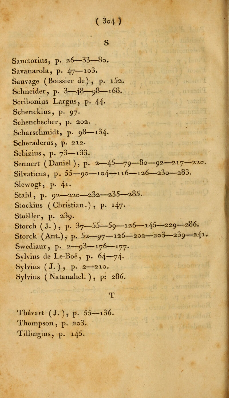 S Sanctorius, p. 26—33—80. Savanarola, p. 4?—1Q3« Sauvage (Boissier de) , p. i5i. Schneider, p. 3—/\8—9$—l(>8. Scribonius Largus, p. 44* Schenckius, p. 97. Schencbecher , p. 202. Scharschmidt, p. 98—i34» Scheraderus, p. 212. Sebizius, p. j3—133. Sennert (Daniel), p. 2—45—79—80—92—217—220. Silvaticus, p. 55—90—104—116—126—23o—280. Slewogt, p. 4l- Stahl, p. 92—220—232—235—285. Stockius ( Christian.) , p. 1.47• Sloè'ller, p. 239. Storcïi (J. ), p. 37—55—-59—126—145—229—286. Storck (Ant.), p. 52—97—126—202—2o3—209—241 Swediaur, p. 2—93—176—177. Sylvius de Le-Boë, p. 64—74» Sylvius ( J. ) , p. 2—210. Sylvius ( Natanahel. ) , p: 286. Thévart (J.),p. 55—136. Thompson, p. 2o3. Tillingius, p. i45.