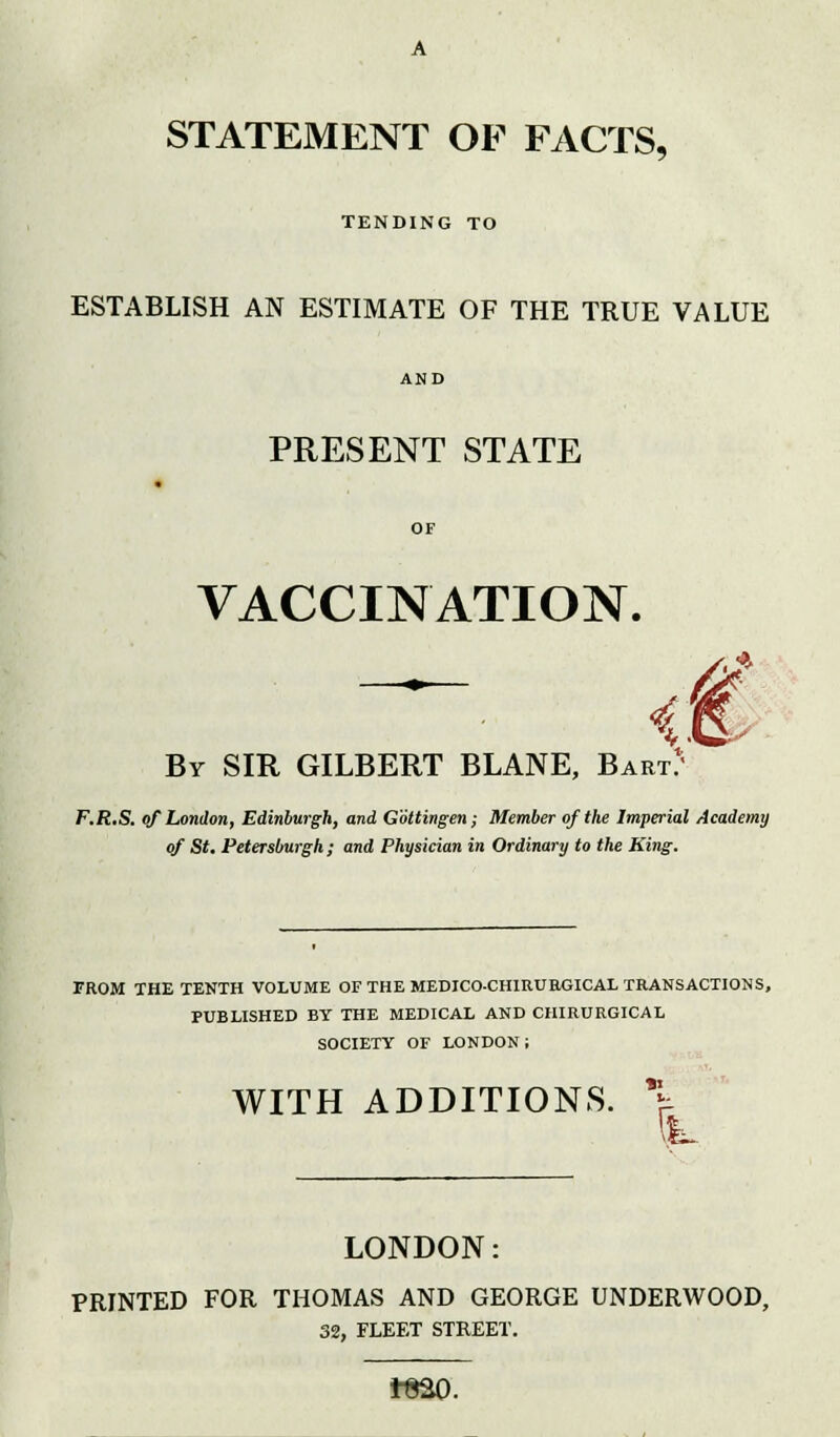 TENDING TO ESTABLISH AN ESTIMATE OF THE TRUE VALUE AND PRESENT STATE OF VACCINATION. - <€ By SIR GILBERT BLANE, Bart: F.R.S. of London, Edinburgh, and Gottingen; Member of the Imperial Academy of St. Petersburgh ; and Physician in Ordinary to the King. FROM THE TENTH VOLUME OF THE MEDICO-CH1RURGICAL TRANSACTIONS, PUBLISHED BY THE MEDICAL AND CHIRURGICAL SOCIETY OF LONDON ; WITH ADDITIONS. \ Ik. LONDON: PRINTED FOR THOMAS AND GEORGE UNDERWOOD, 32, FLEET STREET. iS2Q.