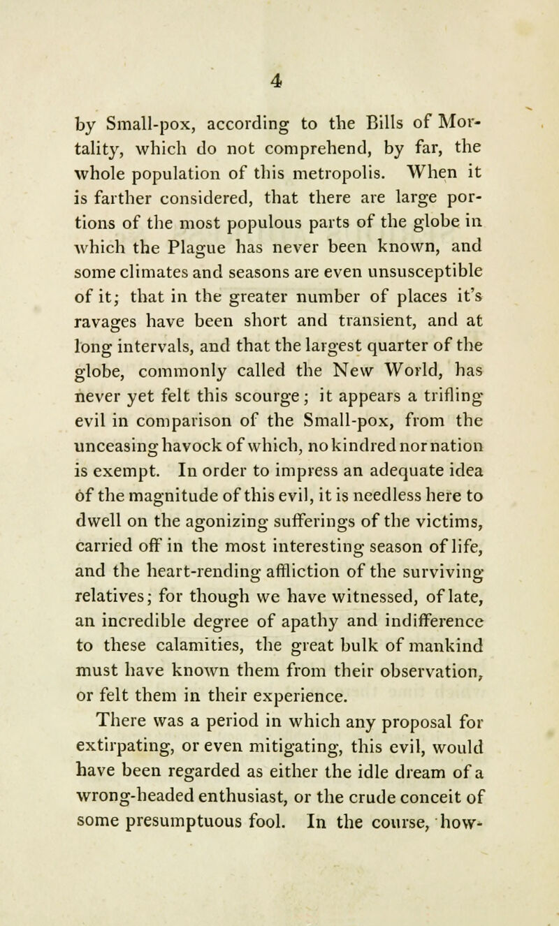 by Small-pox, according to the Bills of Mor- tality, which do not comprehend, by far, the whole population of this metropolis. When it is farther considered, that there are large por- tions of the most populous parts of the globe in which the Plague has never been known, and some climates and seasons are even unsusceptible of it; that in the greater number of places it's ravages have been short and transient, and at long intervals, and that the largest quarter of the globe, commonly called the New World, has never yet felt this scourge; it appears a trifling- evil in comparison of the Small-pox, from the unceasing havock of which, no kindred nor nation is exempt. In order to impress an adequate idea of the magnitude of this evil, it is needless here to dwell on the agonizing sufferings of the victims, carried off in the most interesting season of life, and the heart-rending affliction of the surviving relatives; for though we have witnessed, of late, an incredible degree of apathy and indifference to these calamities, the great bulk of mankind must have known them from their observation, or felt them in their experience. There was a period in which any proposal for extirpating, or even mitigating, this evil, would have been regarded as either the idle dream of a wrong-headed enthusiast, or the crude conceit of some presumptuous fool. In the course, how-