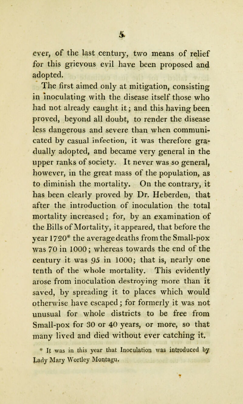 ever, of the last century, two means of relief for this grievous evil have been proposed and adopted. The first aimed only at mitigation, consisting in inoculating with the disease itself those who had not already caught it; and this having been proved, beyond all doubt, to render the disease less dangerous and severe than when communi- cated by casual infection, it was therefore gra- dually adopted, and became very general in the upper ranks of society. It never was so general, however, in the great mass of the population, as to diminish the mortality. On the contrary, it has been clearly proved by Dr. Heberden, that after the introduction of inoculation the total mortality increased; for, by an examination of the Bills of Mortality, it appeared, that before the year 1720* the average deaths from the Small-pox was 70 in 1000; whereas towards the end of the century it was 95 in 1000; that is, nearly one tenth of the whole mortality. This evidently arose from inoculation destroying more than it saved, by spreading it to places which would otherwise have escaped; for formerly it was not unusual for whole districts to be free from Small-pox for 30 or 40 years, or more, so that many lived and died without ever catching it, * It was in this year that Inoculation was introduced by J^ady Mary Wortley Montagu.