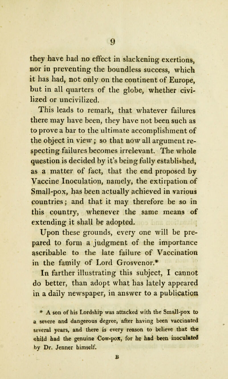 they have had no effect in slackening exertions, nor in preventing the houndless success, which it has had, not only on the continent of Europe, but in all quarters of the globe, whether civi- lized or uncivilized. This leads to remark, that whatever failures there may have been, they have not been such as to prove a bar to the ultimate accomplishment of the object in view; so that now all argument re- specting failures becomes irrelevant. The whole question is decided by it's being fully established, as a matter of fact, that the end proposed by Vaccine Inoculation, namely, the extirpation of Small-pox, has been actually achieved in various countries; and that it may therefore be so in this country, whenever the same means of extending it shall be adopted. Upon these grounds, every one will be pre- pared to form a judgment of the importance ascribable to the late failure of Vaccination in the family of Lord Grosvenor.* In farther illustrating this subject, I cannot do better, than adopt what has lately appeared in a daily newspaper, in answer to a publication * A son of his Lordship was attacked with the Small-pox to a severe and dangerous degree, after having been vaccinated several years, and there is every reason to believe that the «hild had the genuine Cow-pox, for he had been inoculated by Dr. Jenner himself.