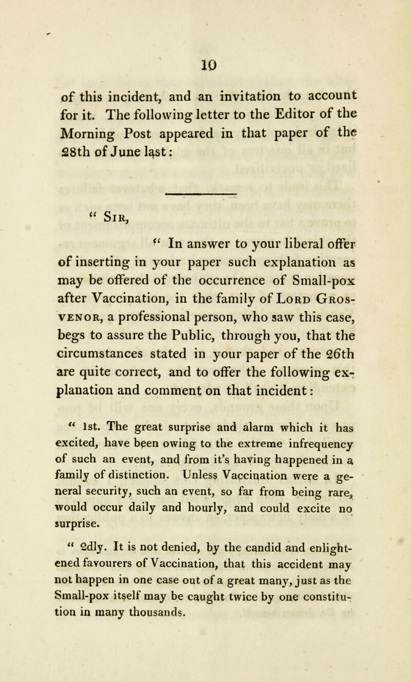 of this incident, and an invitation to account for it. The following letter to the Editor of the Morning Post appeared in that paper of the 28th of June last: « Sir,  In answer to your liberal offer of inserting in your paper such explanation as may be offered of the occurrence of Small-pox after Vaccination, in the family of Lord Gros- venor, a professional person, who saw this case, begs to assure the Public, through you, that the circumstances stated in your paper of the 26th are quite correct, and to offer the following ex- planation and comment on that incident:  1st. The great surprise and alarm which it has excited, have been owing to the extreme infrequency of such an event, and from it's having happened in a, family of distinction. Unless Vaccination were a ge- neral security, such an event, so far from being rare, would occur daily and hourly, and could excite no surprise.  2dly. It is not denied, by the candid and enlight- ened favourers of Vaccination, that this accident may not happen in one case out of a great many, just as the Small-pox itself may be caught twice by one constitu- tion in many thousands.