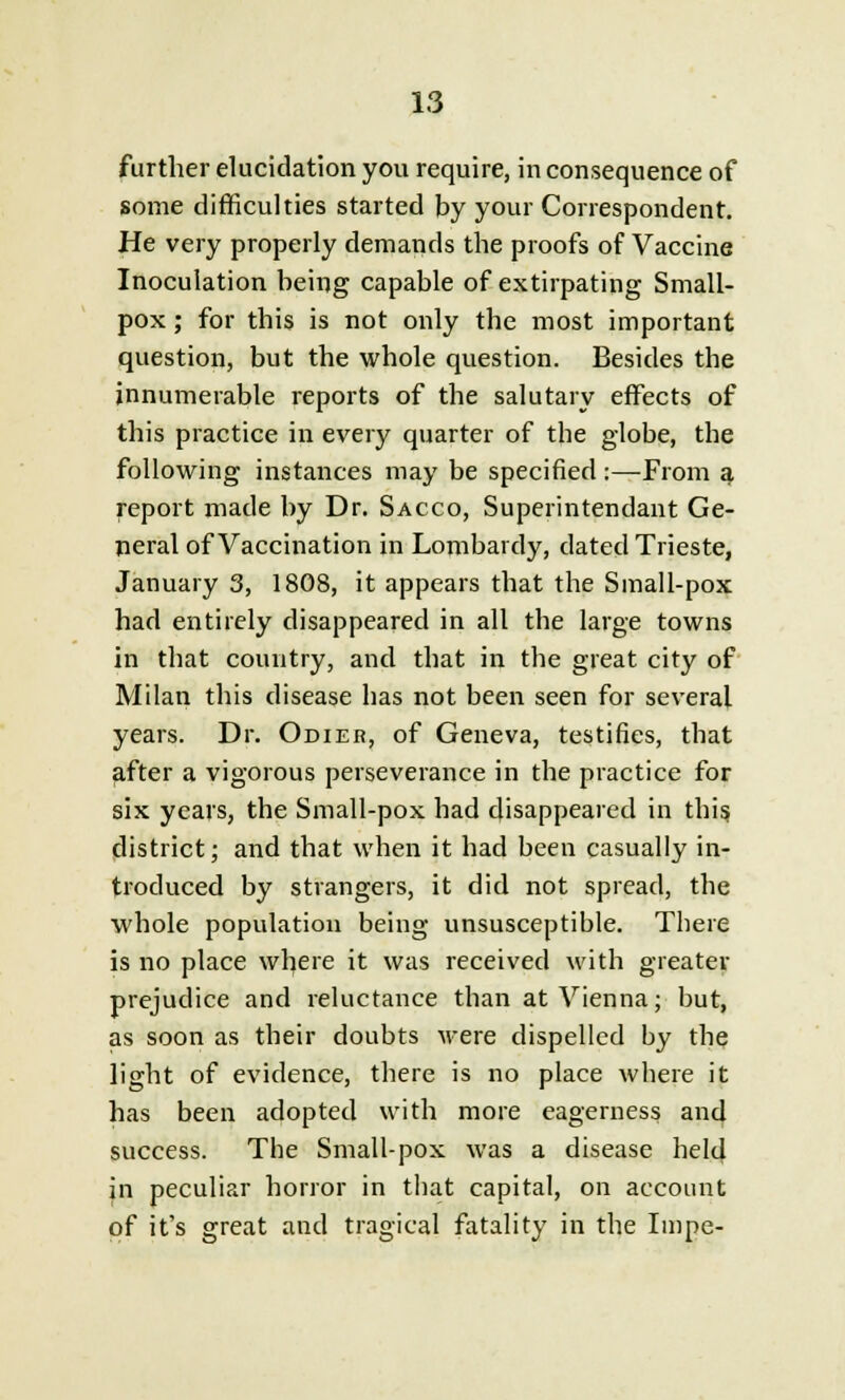 further elucidation you require, in consequence of some difficulties started by your Correspondent. He very properly demands the proofs of Vaccine Inoculation being capable of extirpating Small- pox ; for this is not only the most important question, but the whole question. Besides the innumerable reports of the salutary effects of this practice in every quarter of the globe, the following instances may be specified:—From a report made by Dr. Sacco, Superintendant Ge- neral of Vaccination in Lombai dy, dated Trieste, January 3, 1808, it appears that the Small-pox had entirely disappeared in all the large towns in that country, and that in the great city of Milan this disease has not been seen for several years. Dr. Odier, of Geneva, testifies, that after a vigorous perseverance in the practice for six years, the Small-pox had disappeared in this, district; and that when it had been casually in- troduced by strangers, it did not spread, the whole population being unsusceptible. There is no place where it was received with greater prejudice and reluctance than at Vienna; but, as soon as their doubts were dispelled by the light of evidence, there is no place where it has been adopted with more eagerness and success. The Small-pox was a disease held in peculiar horror in that capital, on account of it's great and tragical fatality in the Impe-