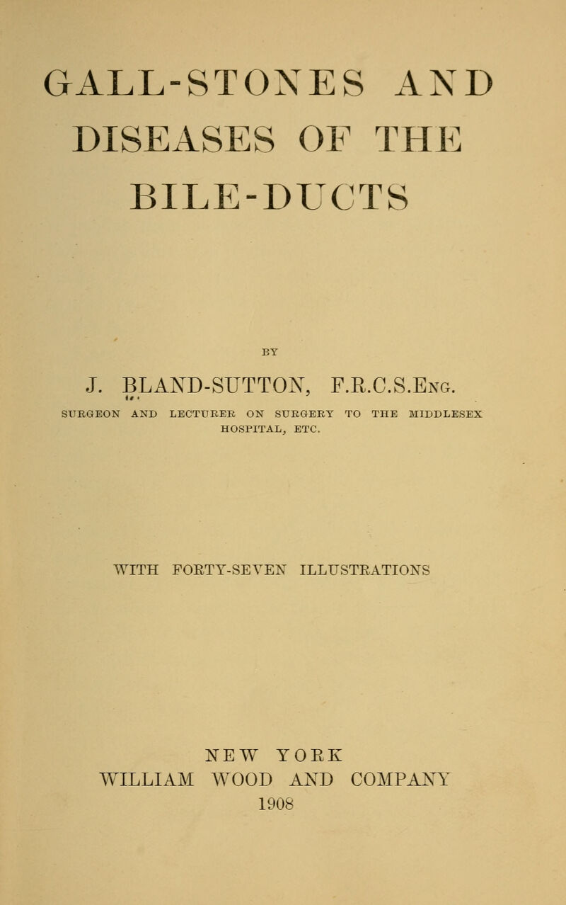 GALL-STONES AND DISEASES OF THE BILE-DUCTS BY J. BLAND-SUTTON, F.KC.S.Eng. SURGEON AND LECTURER ON SURGERY TO THE MIDDLESEX HOSPITAL, ETC. WITH FORTY-SEYEN ILLUSTRATIONS NEW YOEK WILLIAM WOOD AND COMPANY 1908