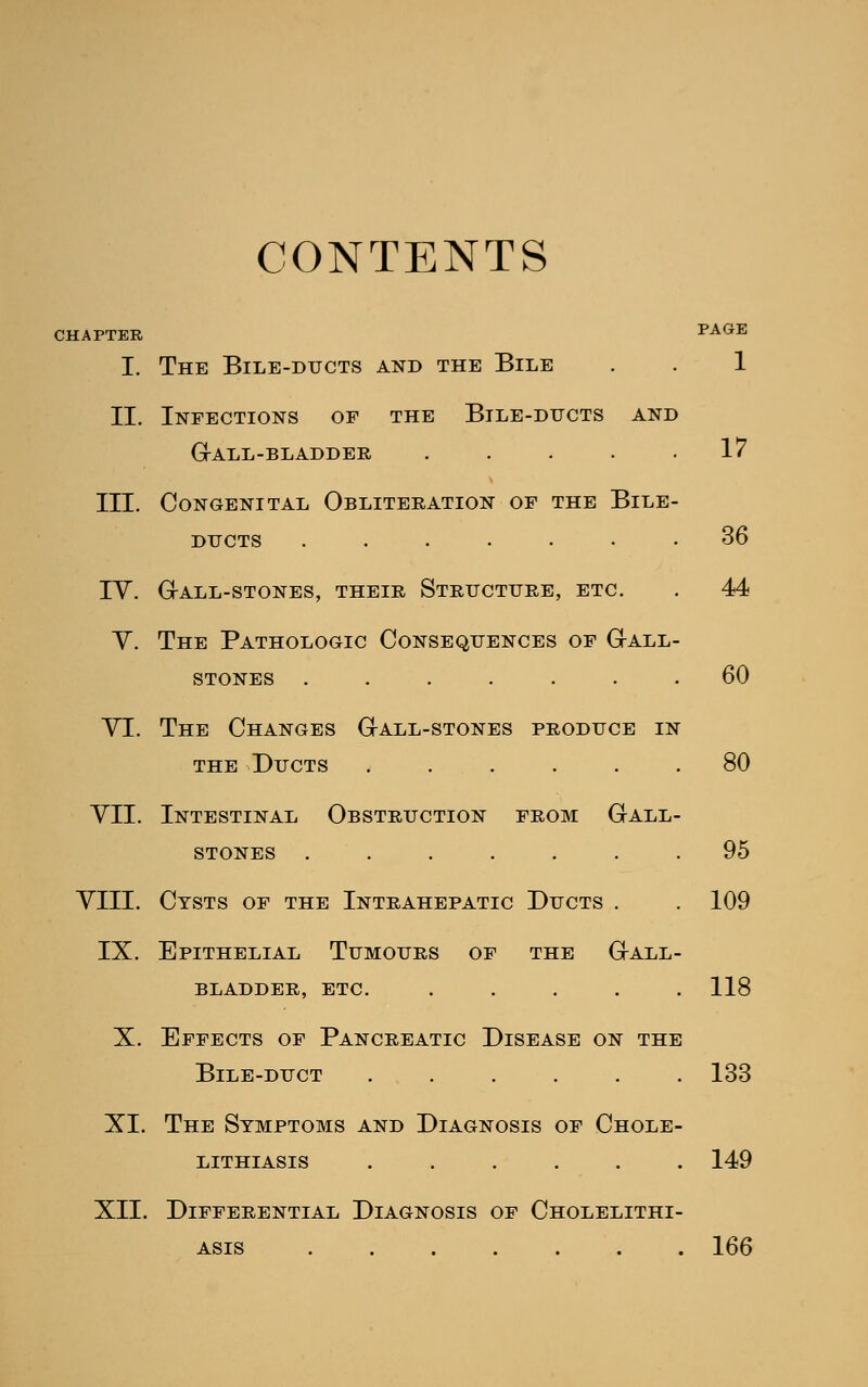 CONTENTS CHAPTER PAGE I. The Bile-ducts and the Bile . . 1 II. Infections of the Bile-ducts and GrALL-BLADDER ..... 17 III. Congenital Obliteration of the Bile- ducts ....... 36 iv. grall-stones, their structure, etc. . 44 Y. The Pathologic Consequences of Gall- stones ....... 60 VI. The Changes G-all-stones produce in the Ducts ...... 80 VII. Intestinal Obstruction from Gall- stones ....... 95 VIII. Cysts of the Intrahepatic Ducts . . 109 IX. Epithelial Tumours of the Gall- bladder, etc. ..... 118 X. Effects of Pancreatic Disease on the Bile-duct ...... 133 XI. The Symptoms and Diagnosis of Chole- lithiasis ...... 149 XII. Differential Diagnosis of Cholelithi- asis ....... 166