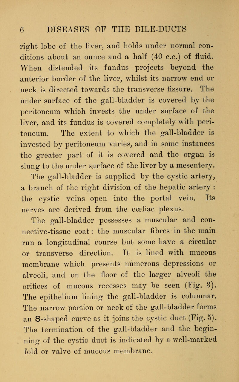 rio-ht lobe of the liver, and holds under normal con- ditions about an ounce and a half (40 c.c.) of fluid. When distended its fundus projects beyond the anterior border of the liver, whilst its narrow end or neck is directed towards the transverse fissure. The under surface of the gall-bladder is covered by the peritoneum which invests the under surface of the liver, and its fundus is covered completely with peri- toneum. The extent to which the gall-bladder is invested by peritoneum varies, and in some instances the greater part of it is covered and the organ is slung to the under surface of the liver by a mesentery. The gall-bladder is supplied by the cystic artery, a branch of the right division of the hepatic artery : the cystic veins open into the portal vein. Its nerves are derived from the cceliac plexus. The gall-bladder possesses a muscular and con- nective-tissue coat: the muscular fibres in the main run a longitudinal course but some have a circular or transverse direction. It is lined with mucous membrane which presents numerous depressions or alveoli, and on the floor of the larger alveoli the orifices of mucous recesses may be seen (Fig. 3). The epithelium lining the gall-bladder is columnar. The narrow portion or neck of the gall-bladder forms an S-shaped curve as it joins the cystic duct (Fig. 5). The termination of the gall-bladder and the begin- ning of the cystic duct is indicated by a well-marked fold or valve of mucous membrane.