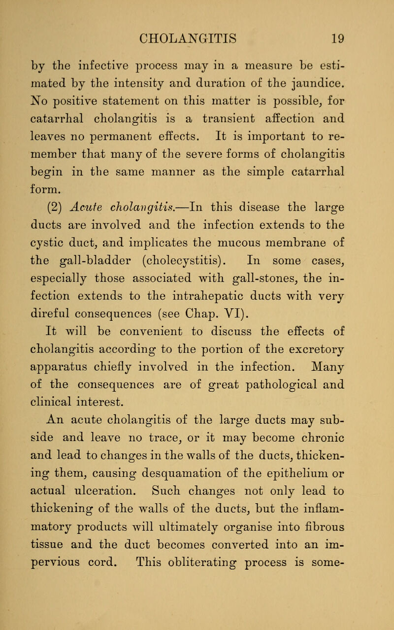 by the infective process may in a measure be esti- mated by the intensity and duration of the jaundice. No positive statement on this matter is possible, for catarrhal cholangitis is a transient affection and leaves no permanent effects. It is important to re- member that many of the severe forms of cholangitis begin in the same manner as the simple catarrhal form. (2) Acute cholangitis.—In this disease the large ducts are involved and the infection extends to the cystic duct, and implicates the mucous membrane of the gall-bladder (cholecystitis). In some cases, especially those associated with gall-stones, the in- fection extends to the intrahepatic ducts with very direful consequences (see Chap. VI). It will be convenient to discuss the effects of cholangitis according to the portion of the excretory apparatus chiefly involved in the infection. Many of the consequences are of great pathological and clinical interest. An acute cholangitis of the large ducts may sub- side and leave no trace, or it may become chronic and lead to changes in the walls of the ducts, thicken- ing them, causing desquamation of the epithelium or actual ulceration. Such changes not only lead to thickening of the walls of the ducts, but the inflam- matory products will ultimately organise into fibrous tissue and the duct becomes converted into an im- pervious cord. This obliterating process is some-