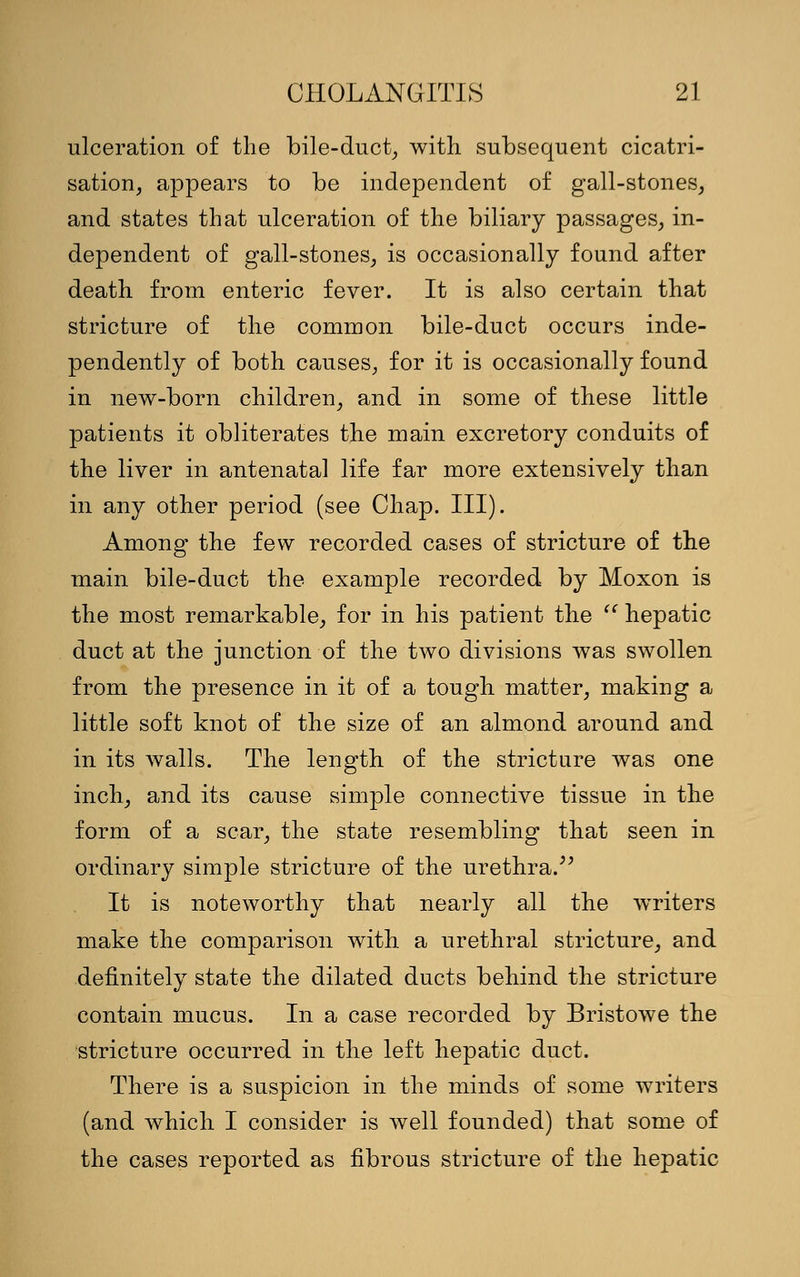 ulceration of the bile-duct, with subsequent cicatri- sation, appears to be independent of gall-stones, and states that ulceration of the biliary passages, in- dependent of gall-stones, is occasionally found after death from enteric fever. It is also certain that stricture of the common bile-duct occurs inde- pendently of both causes, for it is occasionally found in new-born children, and in some of these little patients it obliterates the main excretory conduits of the liver in antenatal life far more extensively than in any other period (see Chap. III). Among the few recorded cases of stricture of the main bile-duct the example recorded by Moxon is the most remarkable, for in his patient the  hepatic duct at the junction of the two divisions was swollen from the presence in it of a tough matter, making a little soft knot of the size of an almond around and in its walls. The length of the stricture was one inch, and its cause simple connective tissue in the form of a scar, the state resembling that seen in ordinary simple stricture of the urethra. It is noteworthy that nearly all the writers make the comparison with a urethral stricture, and definitely state the dilated ducts behind the stricture contain mucus. In a case recorded by Bristowe the stricture occurred in the left hepatic duct. There is a suspicion in the minds of some writers (and which I consider is well founded) that some of the cases reported as fibrous stricture of the hepatic