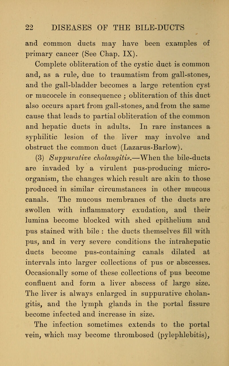 and common ducts may have been examples of primary cancer (See Chap. IX). Complete obliteration of the cystic duct is common and, as a rule, due to traumatism from gall-stones, and the gall-bladder becomes a large retention cyst or mucocele in consequence ; obliteration of this duct also occurs apart from gall-stones, and from the same cause that leads to partial obliteration of the common and hepatic ducts in adults. In rare instances a syphilitic lesion of the liver may involve and obstruct the common duct (Lazarus-Barlow). (3) Suppurative cholangitis.—When the bile-ducts are invaded by a virulent pus-producing micro- organism, the changes which result are akin to those produced in similar circumstances in other mucous canals. The mucous membranes of the ducts are swollen with inflammatory exudation, and their lumina become blocked with shed epithelium and pus stained with bile : the ducts themselves fill with pus, and in very severe conditions the intrahepatic ducts become pus-containing canals dilated at intervals into larger collections of pus or abscesses. Occasionally some of these collections of pus become confluent and form a liver abscess of large size. The liver is always enlarged in suppurative cholan- gitis, and the lymph glands in the portal fissure become infected and increase in size. The infection sometimes extends to the portal vein, which may become thrombosed (pylephlebitis),