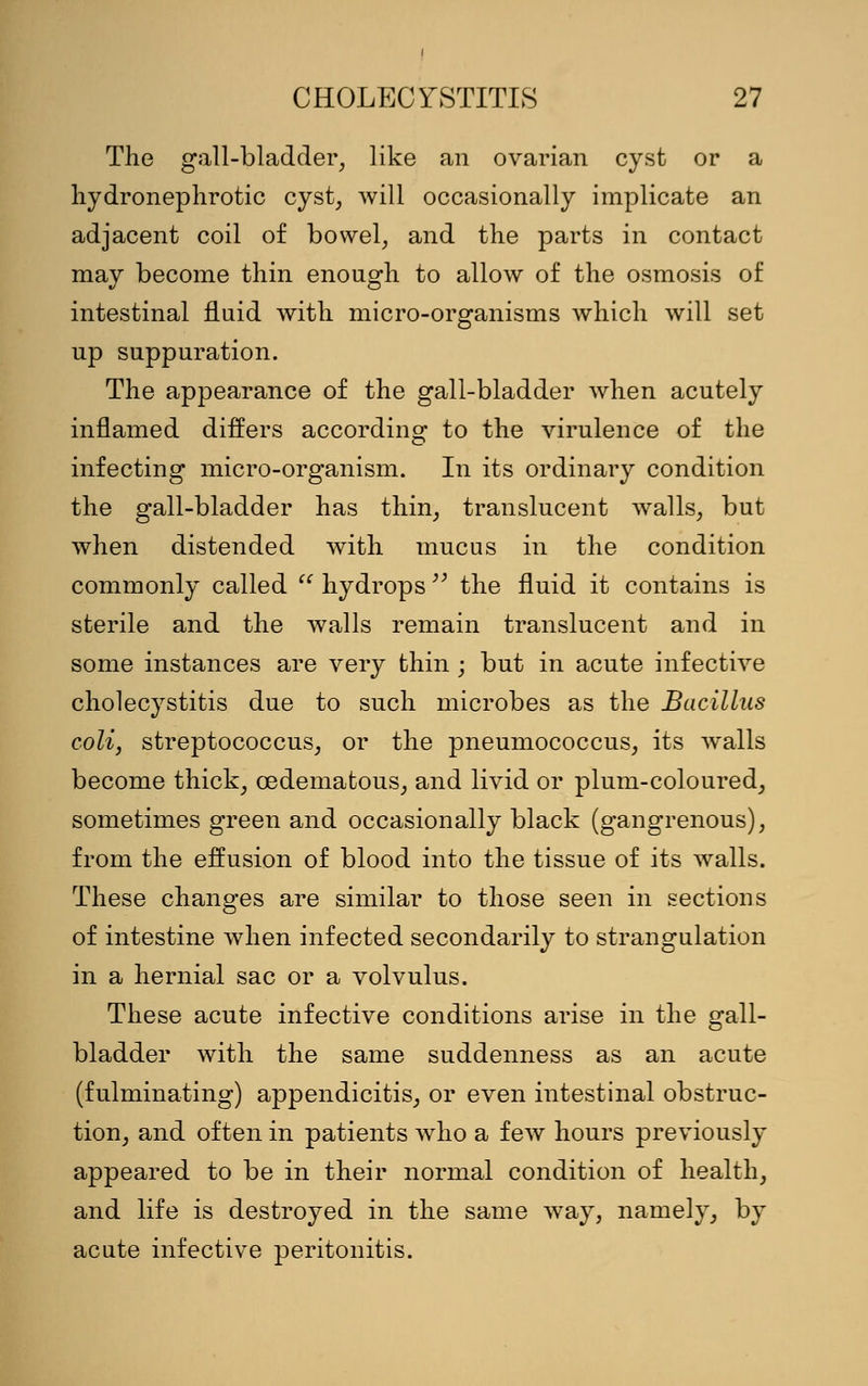 The gall-bladder, like an ovarian cyst or a hydronephrotic cyst, will occasionally implicate an adjacent coil of bowel, and the parts in contact may become thin enough to allow of the osmosis of intestinal fluid with micro-organisms which will set up suppuration. The appearance of the gall-bladder when acutely inflamed differs according to the virulence of the infecting micro-organism. In its ordinary condition the gall-bladder has thin, translucent walls, but when distended with mucus in the condition commonly called  hydrops  the fluid it contains is sterile and the walls remain translucent and in some instances are very thin ; but in acute infective cholecystitis due to such microbes as the Bacillus coli, streptococcus, or the pneumococcus, its walls become thick, cedematous, and livid or plum-coloured, sometimes green and occasionally black (gangrenous), from the effusion of blood into the tissue of its walls. These changes are similar to those seen in sections of intestine when infected secondarily to strangulation in a hernial sac or a volvulus. These acute infective conditions arise in the gall- bladder with the same suddenness as an acute (fulminating) appendicitis, or even intestinal obstruc- tion, and often in patients who a few hours previously appeared to be in their normal condition of health, and life is destroyed in the same way, namely, by acute infective peritonitis.