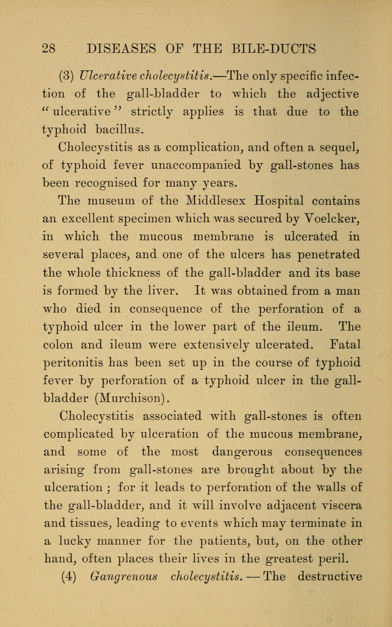 (3) Ulcerative cholecystitis.—The only specific infec- tion of the gall-bladder to which the adjective  ulcerative strictly applies is that due to the typhoid bacillus. Cholecystitis as a complication, and often a sequel, of typhoid fever unaccompanied by gall-stones has been recognised for many years. The museum of the Middlesex Hospital contains an excellent specimen which was secured by Voelcker, in which the mucous membrane is ulcerated in several places, and one of the ulcers has penetrated the whole thickness of the gall-bladder and its base is formed by the liver. It was obtained from a man who died in consequence of the perforation of a typhoid ulcer in the lower part of the ileum. The colon and ileum were extensively ulcerated. Fatal peritonitis has been set up in the course of typhoid fever by perforation of a typhoid ulcer in the gall- bladder (Murchison). Cholecystitis associated with gall-stones is often complicated by ulceration of the mucous membrane, and some of the most dangerous consequences arising from gall-stones are brought about by the ulceration ; for it leads to perforation of the walls of the gall-bladder, and it will involve adjacent viscera and tissues, leading to events which may terminate in a lucky manner for the patients, but, on the other hand, often places their lives in the greatest peril. (4) Gangrenous cholecystitis. — The destructive