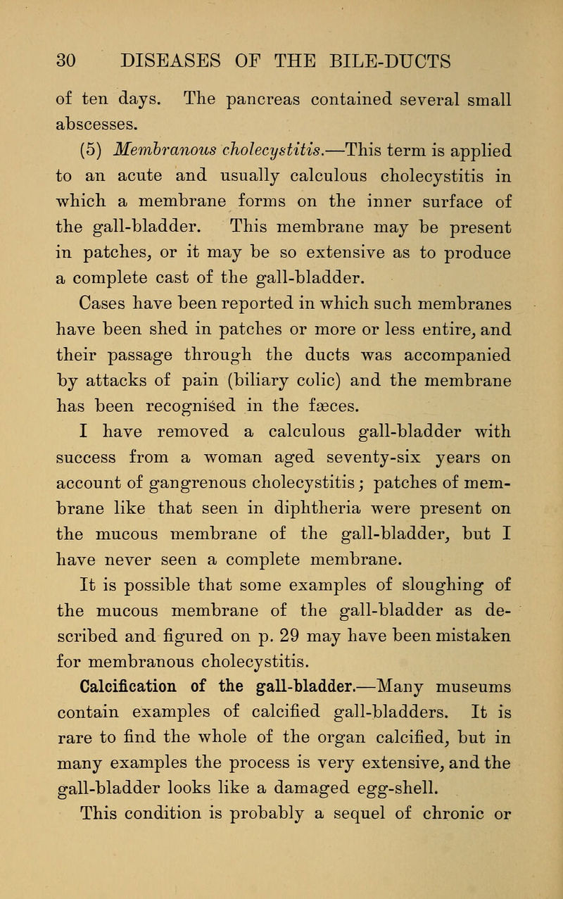 of ten days. The pancreas contained several small abscesses. (5) Membranous cholecystitis.—This term is applied to an acute and usually calculous cholecystitis in which a membrane forms on the inner surface of the gall-bladder. This membrane may be present in patches, or it may be so extensive as to produce a complete cast of the gall-bladder. Cases have been reported in which such membranes have been shed in patches or more or less entire, and their passage through the ducts was accompanied by attacks of pain (biliary colic) and the membrane has been recognised in the fasces. I have removed a calculous gall-bladder with success from a woman aged seventy-six years on account of gangrenous cholecystitis; patches of mem- brane like that seen in diphtheria were present on the mucous membrane of the gall-bladder, but I have never seen a complete membrane. It is possible that some examples of sloughing of the mucous membrane of the gall-bladder as de- scribed and figured on p. 29 may have been mistaken for membranous cholecystitis. Calcification of the gall-bladder.—Many museums contain examples of calcified gall-bladders. It is rare to find the whole of the organ calcified, but in many examples the process is very extensive, and the gall-bladder looks like a damaged egg-shell. This condition is probably a sequel of chronic or