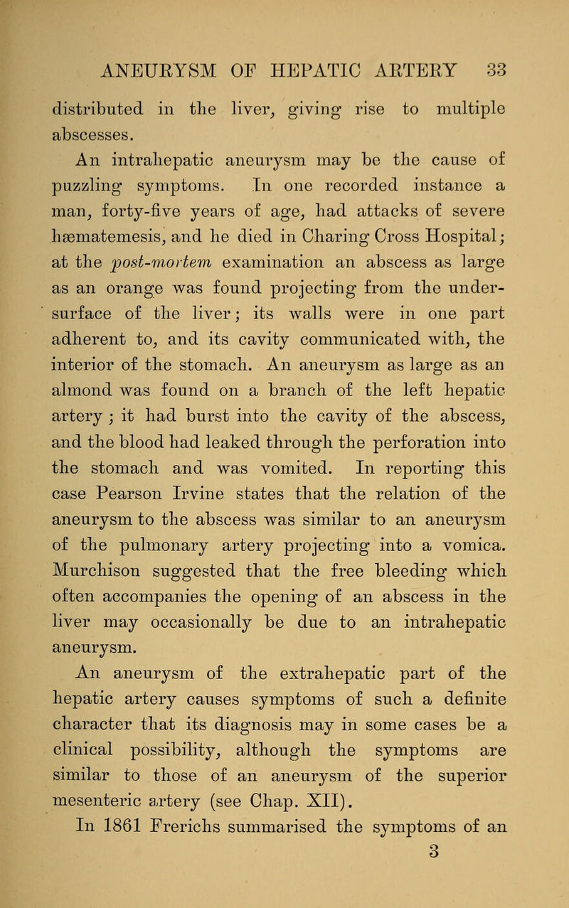 distributed in the liver, giving rise to multiple abscesses. An intrahepatic aneurysm may be the cause of puzzling symptoms. In one recorded instance a man, forty-five years of age, had attacks of severe hgematemesis, and he died in Charing Cross Hospital; at the post-mortem examination an abscess as large as an orange was found projecting from the under- surface of the liver; its walls were in one part adherent to, and its cavity communicated with, the interior of the stomach. An aneurysm as large as an almond was found on a branch of the left hepatic artery ; it had burst into the cavity of the abscess, and the blood had leaked through the perforation into the stomach and was vomited. In reporting this case Pearson Irvine states that the relation of the aneurysm to the abscess was similar to an aneurysm of the pulmonary artery projecting into a vomica. Murchison suggested that the free bleeding which often accompanies the opening of an abscess in the liver may occasionally be due to an intrahepatic aneurysm. An aneurysm of the extrahepatic part of the hepatic artery causes symptoms of such a definite character that its diagnosis may in some cases be a clinical possibility, although the symptoms are similar to those of an aneurysm of the superior mesenteric artery (see Chap. XII). In 1861 Frerichs summarised the symptoms of an 3