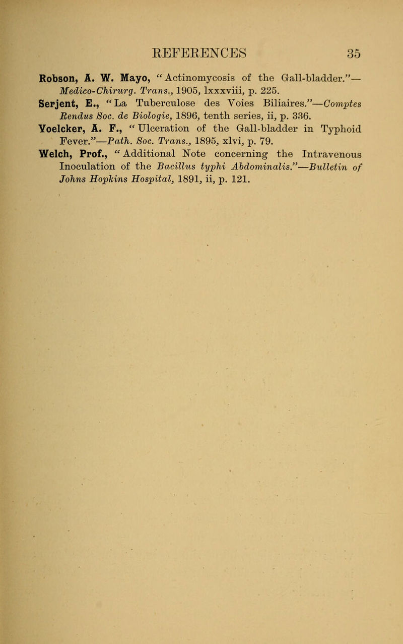 Robson, A. W. Mayo, Actinomycosis of the Gall-bladder.— Medico-Chirurg. Trans., 1905, lxxxviii, p. 225. Serjent, E., La Tuberculose des Voies Biliaires.—Comptes Rendus 8oc. de Biologie, 1896, tenth series, ii, p. 336. Yoelcker, A. F.,  Ulceration of the Gall-bladder in Typhoid Fever.—Path. Soc. Trans., 1895, xlvi, p. 79. Welch, Prof.,  Additional Note concerning the Intravenous Inoculation of the Bacillus typhi Abdominalis.—Bulletin of Johns Hopkins Hospital, 1891, ii, p. 121.