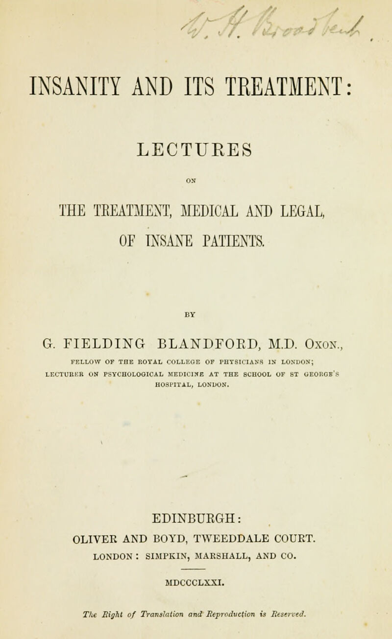 / INSANITY AND ITS TREATMENT: LECTURES OS THE TREATMENT, MEDICAL AND LEGAL, OF INSANE PATIENTS. G. FIELDING BLANDFOED, M.D. Oxon., FELLOW OF THE ROYAL COLLEGE OF PHYSICIANS IN LONDON; LECTUKER ON PSYCHOLOGICAL MEDICINE AT THE SCHOOL OF ST GEORGB's HOSPITAL, LONDON. EDINBURGH: OLIVER AND BOYD, TWEEDDALE COURT. LONDON : SIMPKIN, MARSHALL, AND CO. MDCCCLXXI. The Eight of Translation and Reproduction is Reserved.