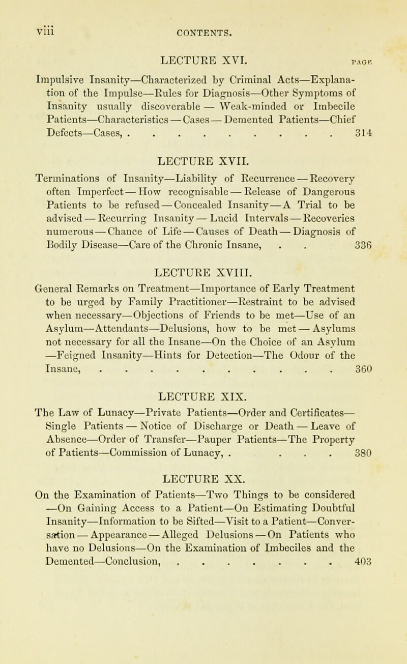 LECTURE XVI. pack Impulsive Insanity—Characterized by Criminal Acts—Explana- tion of the Impulse—Rules for Diagnosis—Other Symptoms of Insanity usually discoverable — Weak-minded or Imbecile Patients—Characteristics — Cases—Demented Patients—Chief Defects—Cases, 314 LECTURE XVII. Terminations of Insanity—Liability of Recurrence — Recovery often Imperfect—How recognisable — Release of Dangerous Patients to be refused—Concealed Insanity—A Trial to be advised — Recurring Insanity — Lucid Intervals — Recoveries numerous—Chance of Life — Causes of Death—Diagnosis of Bodily Disease—Care of the Chronic Insane, . . 336 LECTURE XVIII. General Remarks on Treatment—Importance of Early Treatment to be urged by Family Practitioner—Restraint to be advised when necessary—Objections of Friends to be met—Use of an Asylum—Attendants—Delusions, how to be met — Asylums not necessary for all the Insane—On the Choice of an Asylum —Feigned Insanity—Hints for Detection—The Odour of the Insane, 360 LECTURE XIX. The Law of Lunacy—Private Patients—Order and Certificates— Single Patients — Notice of Discharge or Death — Leave of Absence—Order of Transfer—Pauper Patients—The Property of Patients—Commission of Lunacy, . ... 380 LECTURE XX. On the Examination of Patients—Two Things to be considered —On Gaining Access to a Patient—On Estimating Doubtful Insanity—Information to be Sifted—Visit to a Patient—Conver- sation— Appearance — Alleged Delusions — On Patients who have no Delusions—On the Examination of Imbeciles and the Demented—Conclusion, ....... 403