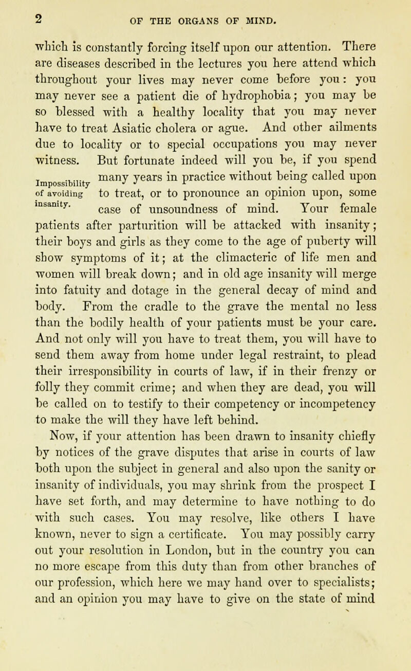 which is constantly forcing itself upon our attention. There are diseases described in the lectures you here attend which throughout your lives may never come before you : you may never see a patient die of hydrophobia; you may be so blessed with a healthy locality that you may never have to treat Asiatic cholera or ague. And other ailments due to locality or to special occupations you may never witness. But fortunate indeed will you be, if you spend ..... many years in practice without being called upon of avoiding to treat, or to pronounce an opinion upon, some case of unsoundness of mind. Your female patients after parturition will be attacked with insanity; their boys and girls as they come to the age of puberty will show symptoms of it; at the climacteric of life men and women will break down; and in old age insanity will merge into fatuity and dotage in the general decay of mind and body. From the cradle to the grave the mental no less than the bodily health of your patients must be your care. And not only will you have to treat them, you will have to send them away from home under legal restraint, to plead their irresponsibility in courts of law, if in their frenzy or folly they commit crime; and when they are dead, you will be called on to testify to their competency or incompetency to make the will they have left behind. Now, if your attention has been drawn to insanity chiefly by notices of the grave disputes that arise in courts of law both upon the subject in general and also upon the sanity or insanity of individuals, you may shrink from the prospect I have set forth, and may determine to have nothing to do with such cases. You may resolve, like others I have known, never to sign a certificate. You may possibly carry out your resolution in London, but in the country you can no more escape from this duty than from other branches of our profession, which here we may hand over to specialists; and an opinion you may have to give on the state of mind