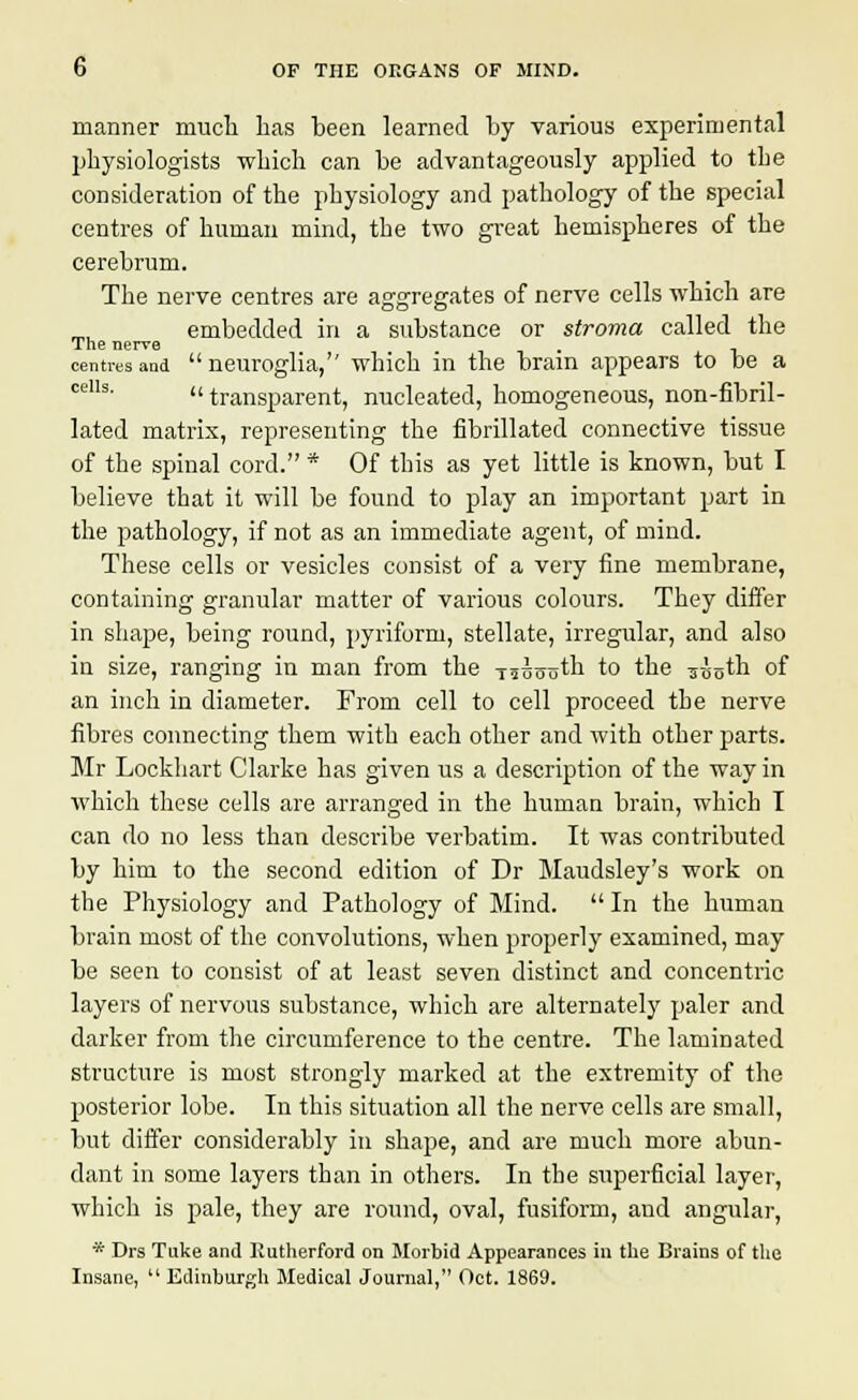 manner much has heen learned by various experimental physiologists which can be advantageously applied to the consideration of the physiology and pathology of the special centres of human mind, the two great hemispheres of the cerebrum. The nerve centres are aggregates of nerve cells which are embedded in a substance or stroma called the The nerve - centres and neuroglia, which in the brain appears to be a ceIls'  transparent, nucleated, homogeneous, non-fibril- lated matrix, representing the fibrillated connective tissue of the spinal cord. * Of this as yet little is known, but I believe that it will be found to play an important part in the pathology, if not as an immediate agent, of mind. These cells or vesicles consist of a very fine membrane, containing granular matter of various colours. They differ in shape, being round, pyriform, stellate, irregular, and also in size, ranging in man from the -rasooth to the ^-J„th of an inch in diameter. From cell to cell proceed the nerve fibres connecting them with each other and with other parts. Mr Lockhart Clarke has given us a description of the way in which these cells are arranged in the human brain, which T can do no less than describe verbatim. It was contributed by him to the second edition of Dr Maudsley's work on the Physiology and Pathology of Mind.  In the human brain most of the convolutions, when properly examined, may be seen to consist of at least seven distinct and concentric layers of nervous substance, which are alternately paler and darker from the circumference to the centre. The laminated structure is most strongly marked at the extremity of the posterior lobe. In this situation all the nerve cells are small, hut differ considerably in shape, and are much more abun- dant in some layers than in others. In the superficial layer, which is pale, they are round, oval, fusiform, and angular, * Drs Tuke and Rutherford on Morbid Appearances in the Brains of the Insane,  Edinburgh Medical Journal, Oct. 1869.