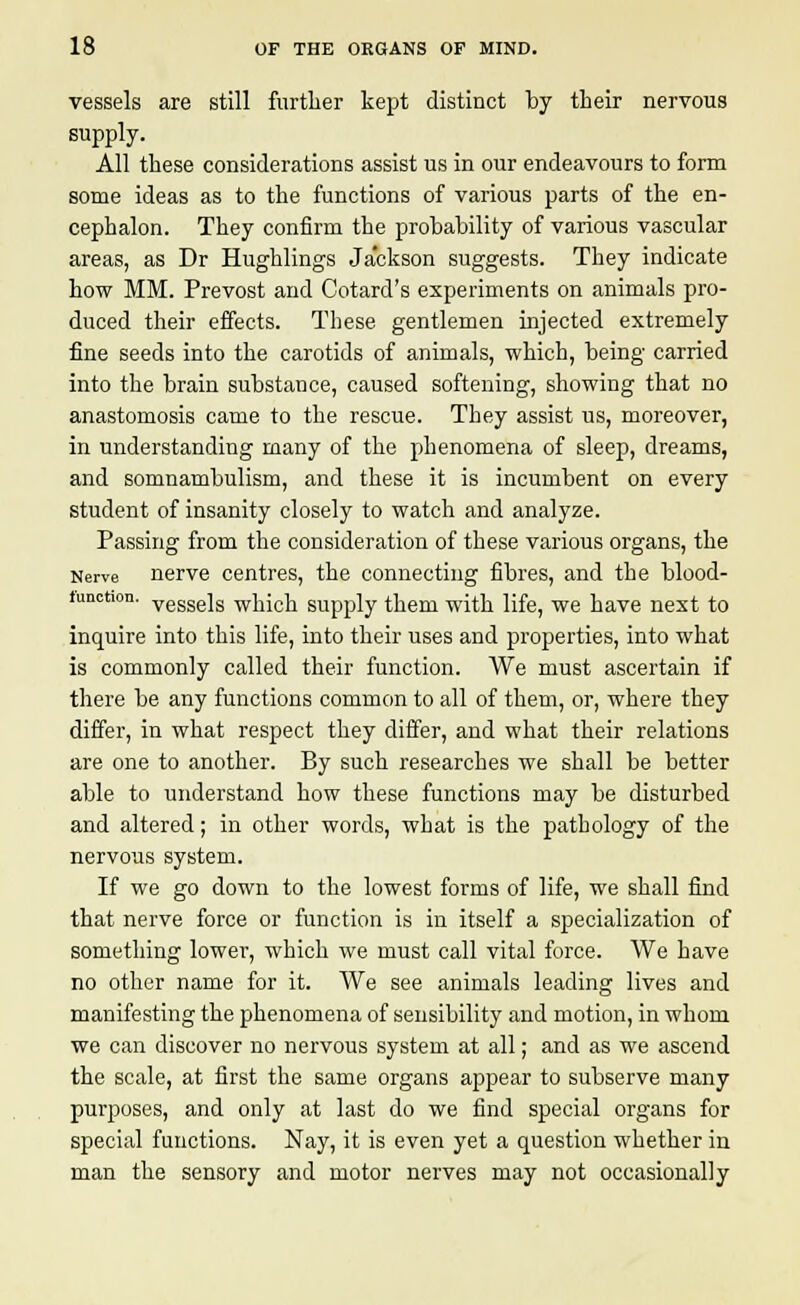 vessels are still further kept distinct by their nervous supply. All these considerations assist us in our endeavours to form some ideas as to the functions of various parts of the en- cephalon. They confirm the probability of various vascular areas, as Dr Hughlings Jackson suggests. They indicate how MM. Prevost and Cotard's experiments on animals pro- duced their effects. These gentlemen injected extremely fine seeds into the carotids of animals, which, being carried into the brain substance, caused softening, showing that no anastomosis came to the rescue. They assist us, moreover, in understanding many of the phenomena of sleep, dreams, and somnambulism, and these it is incumbent on every student of insanity closely to watch and analyze. Passing from the consideration of these various organs, the Nerve nerve centres, the connecting fibres, and the blood- tunchon. vesse]s which supply them with life, we have next to inquire into this life, into their uses and properties, into what is commonly called their function. We must ascertain if there be any functions common to all of them, or, where they differ, in what respect they differ, and what their relations are one to another. By such researches we shall be better able to understand how these functions may be disturbed and altered; in other words, what is the pathology of the nervous system. If we go down to the lowest forms of life, we shall find that nerve force or function is in itself a specialization of something lower, which we must call vital force. We have no other name for it. We see animals leading lives and manifesting the phenomena of sensibility and motion, in whom we can discover no nervous system at all; and as we ascend the scale, at first the same organs appear to subserve many purposes, and only at last do we find special organs for special functions. Nay, it is even yet a question whether in man the sensory and motor nerves may not occasionally