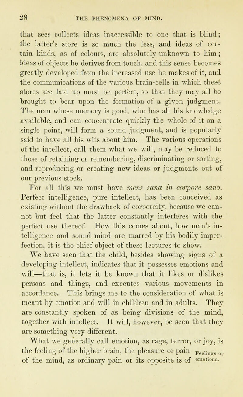 that sees collects ideas inaccessible to one that is blind; the latter's store is so much the less, and ideas of cer- tain kinds, as of colours, are absolutely unknown to him; ideas of objects he derives from touch, and this sense becomes greatly developed from the increased use he makes of it, and the communications of the various brain-cells in which these stores are laid up must be perfect, so that they may all be brought to bear upon the formation of a given judgment. The man whose memory is good, who has all his knowledge available, and can concentrate cpiickly the whole of it on a single point, will form a sound judgment, and is popularly said to have all his wits about him. The various operations of the intellect, call them what we will, may be reduced to those of retaining or remembering, discriminating or sorting, and reproducing or creating new ideas or judgments out of our previous stock. For all this we must have mens sana in corpore sano. Perfect intelligence, pure intellect, has been conceived as existing without the drawback of corporeity, because we can- not but feel that the latter constantly interferes with the perfect use thereof. How this comes about, how man's in- telligence and sound mind are marred by his bodily imper- fection, it is the chief object of these lectures to show. We have seen that the child, besides showing signs of a developing intellect, indicates that it jwssesses emotions and will—that is, it lets it be known that it likes or dislikes persons and things, and executes various movements in accordance. This brings me to the consideration of what is meant by emotion and will in children and in adults. They are constantly spoken of as being divisions of the mind, together with intellect. It will, however, be seen that they are something very different. What we generally call emotion, as rage, terror, or joy, is the feeling of the higher brain, the pleasure or pain Feeli„KS or of the mind, as ordinary pain or its opposite is of emotions.