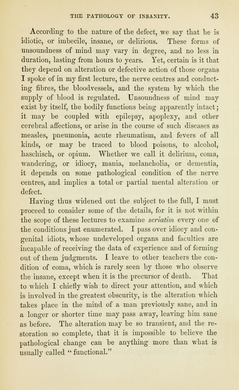 According to the nature of the defect, we say that he is idiotic, or imbecile, insane, or delirious. These forms of unsoundness of mind may vary in degree, and no less in duration, lasting from hours to years. Yet, certain is it that they depend on alteration or defective action of those organs I spoke of in my first lecture, the nerve centres and conduct- ing fibres, the bloodvessels, and the system by which the supply of blood is regulated. Unsoundness of mind may exist by itself, the bodily functions being apparently intact; it may be coupled with epilepsy, apoplexy, and other cerebral affections, or arise in the course of such diseases as measles, pneumonia, acute rheumatism, and fevers of all kinds, or may be traced to blood poisons, to alcohol, haschisch, or opium. Whether we call it delirium, coma, wandering, or idiocy, mania, melancholia, or dementia, it depends on some pathological condition of the nerve centres, and implies a total or partial mental alteration or defect. Having thus widened out the subject to the full, I must proceed to consider some of the details, for it is not within the scope of these lectures to examine seriatim every one of the conditions just enumerated. I pass over idiocy and con- genital idiots, whose undeveloped organs and faculties are incapable of receiving the data of experience and of forming out of them judgments. I leave to other teachers the con- dition of coma, which is rarely seen by those who observe the insane, except when it is the precursor of death. That to which I chiefly wish to direct your attention, and which is involved in the greatest obscurity, is the alteration which takes place in the mind of a man previously sane, and in a longer or shorter time may pass away, leaving him sane as before. The alteration may be so transient, and the re- storation so complete, that it is impossible to believe the pathological change can be anything more than what is usually called functional.