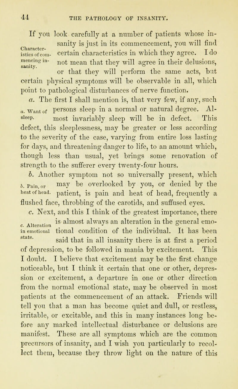 If you look carefully at a number of patients whose in- sanity is iust in its commencement, you will find Character- intics of com- certain characteristics in which they agree. I do mencmgin not mean that they will asree in their delusions, sanity. JO or that they will perform the same acts, but certain physical symptoms will be observable in all, which point to pathological disturbances of nerve function. a. The first I shall mention is, that very few, if any, such a. Want of persons sleep in a normal or natural degree. Al- sieep. most invariably sleep will be in defect. This defect, this sleeplessness, may be greater or less according to the severity of the case, varying from entire loss lasting for clays, and threatening danger to life, to an amount which, though less than usual, yet brings some renovation of strength to the sufferer every twenty-four hours. b. Another symptom not so universally present, which b. Pain, or may be overlooked by you, or denied by the heat of head, patient, is pain and heat of head, frequently a flushed face, throbbing of the carotids, and suffused eyes. c. Next, and this I think of the greatest importance, there is almost always an alteration in the general emo- c. Alteration > ^ ... in emotional tional condition of the individual. It has been said that in all insanity there is at first a period of depression, to be followed in mania by excitement. This I doubt. I believe that excitement may be the first change noticeable, but I think it certain that one or other, depres- sion or excitement, a departure in one or other direction from the normal emotional state, may be observed in most patients at the commencement of an attack. Friends will tell you that a man has become quiet and dull, or restless, irritable, or excitable, and this in many instances long be- fore any marked intellectual disturbance or delusions are manifest. These are all symptoms which are the common precursors of insanity, and I wish you particularly to recol- lect them, because they throw light on the nature of this