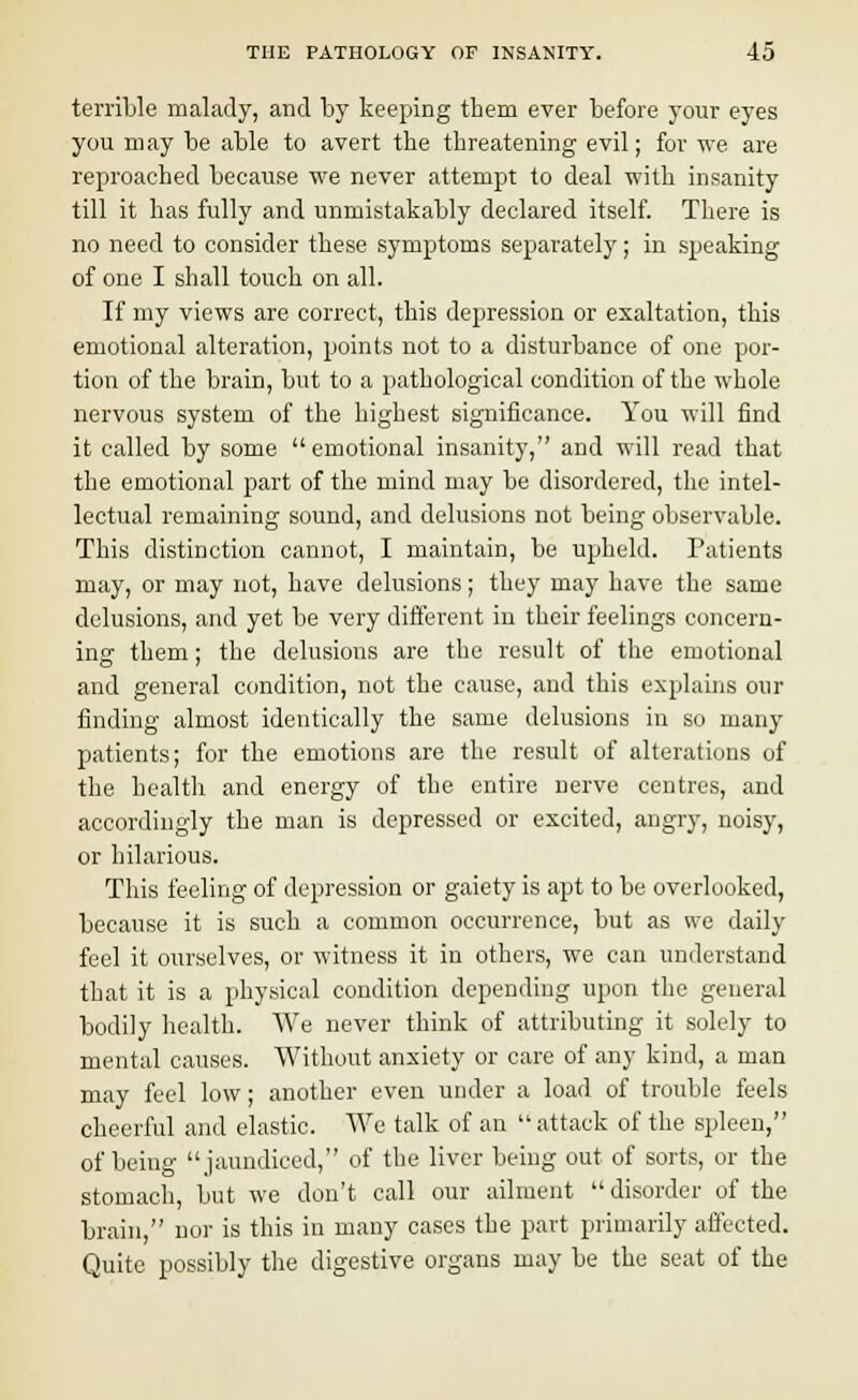 terrible malady, and by keeping them ever before your eyes you may be able to avert the threatening evil; for we are reproached because we never attempt to deal with insanity till it has fully and unmistakably declared itself. There is no need to consider these symptoms separately; in speaking of one I shall touch on all. If my views are correct, this depression or exaltation, this emotional alteration, points not to a disturbance of one por- tion of the brain, but to a pathological condition of the whole nervous system of the highest significance. You will find it called by some emotional insanity, and will read that the emotional part of the mind may be disordered, the intel- lectual remaining sound, and delusions not being observable. This distinction cannot, I maintain, be upheld. Patients may, or may not, have delusions; they may have the same delusions, and yet be very different in their feelings concern- ing them; the delusions are the result of the emotional and general condition, not the cause, and this explains our finding almost identically the same delusions in so many patients; for the emotions are the result of alterations of the health and energy of the entire nerve centres, and accordingly the man is depressed or excited, angry, noisy, or hilarious. This feeling of depression or gaiety is apt to be overlooked, because it is such a common occurrence, but as we daily feel it ourselves, or witness it in others, we can understand that it is a physical condition depending upon the general bodily health. We never think of attributing it solely to mental causes. Without anxiety or care of any kind, a man may feel low; another even under a load of trouble feels cheerful and elastic. We talk of an attack of the spleen, of being jaundiced, of the liver being out of sorts, or the stomach, but we don't call our ailment disorder of the brain, nor is this in many cases the part primarily affected. Quite possibly the digestive organs may be the seat of the