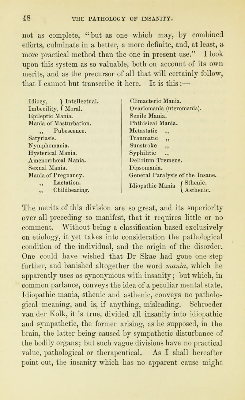 not as complete, but as one -which may, by combined efforts, culminate in a better, a more definite, and, at least, a more practical method than the one in present use. I look upon this system as so valuable, both on account of its own merits, and as the precursor of all that will certainly follow, that I cannot but transcribe it here. It is this:— Idiocy, ) Intellectual. Imbecility,) Moral. Epileptic Mania. Mania of Masturbation. „ Pubescence. Satyriasis. Nymphomania. Hysterical Mania. Amenorrhceal Mania. Sexual Mania. Mania of Pregnancy. ,, Lactation. „ Childbearing. Climacteric Mania. Ovariomania (uteromania). Senile Mania. Phthisical Mania. Metastatic ,, Traumatic ,, Sunstroke ,, Syphilitic ,, Delirium Tremens. Dipsomania. General Paralysis of the Insane. Idiopathic Mania \ , .' I Asthenic. The merits of this division are so great, and its superiority over all preceding so manifest, that it requires little or no comment. Without being a classification based exclusively on etiology, it yet takes into consideration the pathological condition of the individual, and the origin of the disorder. One could have wished that Dr Skae had gone one step further, and banished altogether the word mania, which he apparently uses as synonymous with insanity; but which, in common parlance, conveys the idea of a peculiar mental state. Idiopathic mania, sthenic and asthenic, conveys no patholo- gical meaning, and is, if anything, misleading. Sehroeder van der Kolk, it is true, divided all insanity into idiopathic and sympathetic, the former arising, as he supposed, in the brain, the latter being caused by sympathetic disturbance of the bodily organs; but such vague divisions have no practical value, pathological or therapeutical. As I shall hereafter point out, the insanity which has no apparent cause might