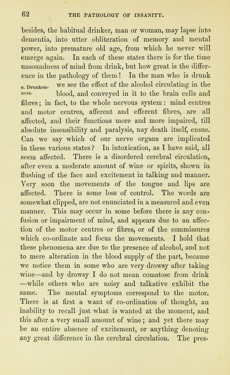 besides, the habitual drinker, man or woman, may lapse into dementia, into utter obliteration of memory and mental power, into premature old age, from which he never will emerge again. In each of these states there is for the time unsoundness of mind from drink, but how great is the differ- ence in the pathology of them! In the man who is drunk a. Drunken- we see t^e effect of the alcohol circulating in the ness. blood, and conveyed in it to the brain cells and fibres; in fact, to the whole nervous system: mind centres and motor centres, afferent and efferent fibres, are all affected, and their functions more and more impaired, till absolute insensibility and paralysis, nay death itself, ensue. Can we say which of our nerve organs are implicated in these various states? In intoxication, as I have said, all seem affected. There is a disordered cerebral circulation, after even a moderate amount of wine or spirits, shown in flushing of the face and excitement in talking and manner. Very soon the movements of the tongue and lips are affected. There is some loss of control. The words are somewhat clipped, are not enunciated in a measured and even manner. This may occur in some before there is any con- fusion or impairment of mind, and appears due to an affec- tion of the motor centres or fibres, or of the commissures which co-ordinate and focus the movements. I hold that these phenomena are clue to the presence of alcohol, and not to mere alteration in the blood supply of the part, because we notice them in some who are very drowsy after taking wine—and by drowsy I do not mean comatose from drink —while others who are noisy and talkative exhibit the same. The mental symptoms correspond to the motor. There is at first a want of co-ordination of thought, an inability to recall just what is wanted at the moment, and this after a very small amount of wine; and yet there may be an entire absence of excitement, or anything denoting any great difference in the cerebral circulation. The pres-