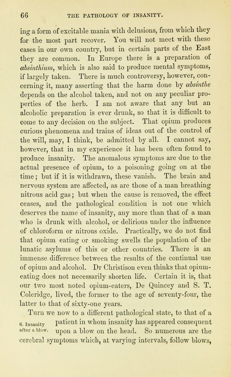 ing a form of excitable mania with delusions, from which they for the most part recover. You will not meet with these cases in our own country, but in certain parts of the East they are common. In Europe there is a preparation of absinthium, which is also said to produce mental symptoms, if largely taken. There is much controversy, however, con- cerning it, many asserting that the barm done by absinthe depends on the alcohol taken, and not on any peculiar pro- perties of the herb. I am not aware that any but an alcoholic preparation is ever drunk, so that it is difficult to come to any decision on the subject. That opium produces curious phenomena and trains of ideas out of the control of the will, may, I think, be admitted by all. I cannot say, however, that in my experience it has been often found to produce insanity. The anomalous symptoms are due to the actual presence of opium, to a poisoning going on at the time; but if it is withdrawn, these vanish. The brain and nervous system are affected, as are those of a man breathing nitrous acid gas; but when the cause is removed, the effect ceases, and the pathological condition is not one which deserves the name of insanity, any more than that of a man who is drunk with alcohol, or delirious under the influence of chloroform or nitrous oxide. Practically, we do not find that opium eating or smoking swells the population of the lunatic asylums of this or other countries. There is an immense difference between the results of the continual use of opium and alcohol. Dr Christison even thinks that opium- eating does not necessarily shorten life. Certain it is, that our two most noted opium-eaters, De Quiucey and S. T. Coleridge, lived, the former to the age of seventy-four, the latter to that of sixty-one years. Turn we now to a different pathological state, to that of a 6. insanity patient in whom insanity has appeared consequent after a blow. Upon a blow on the head. So numerous are the cerebral symptoms which, at varying intervals, follow blows,