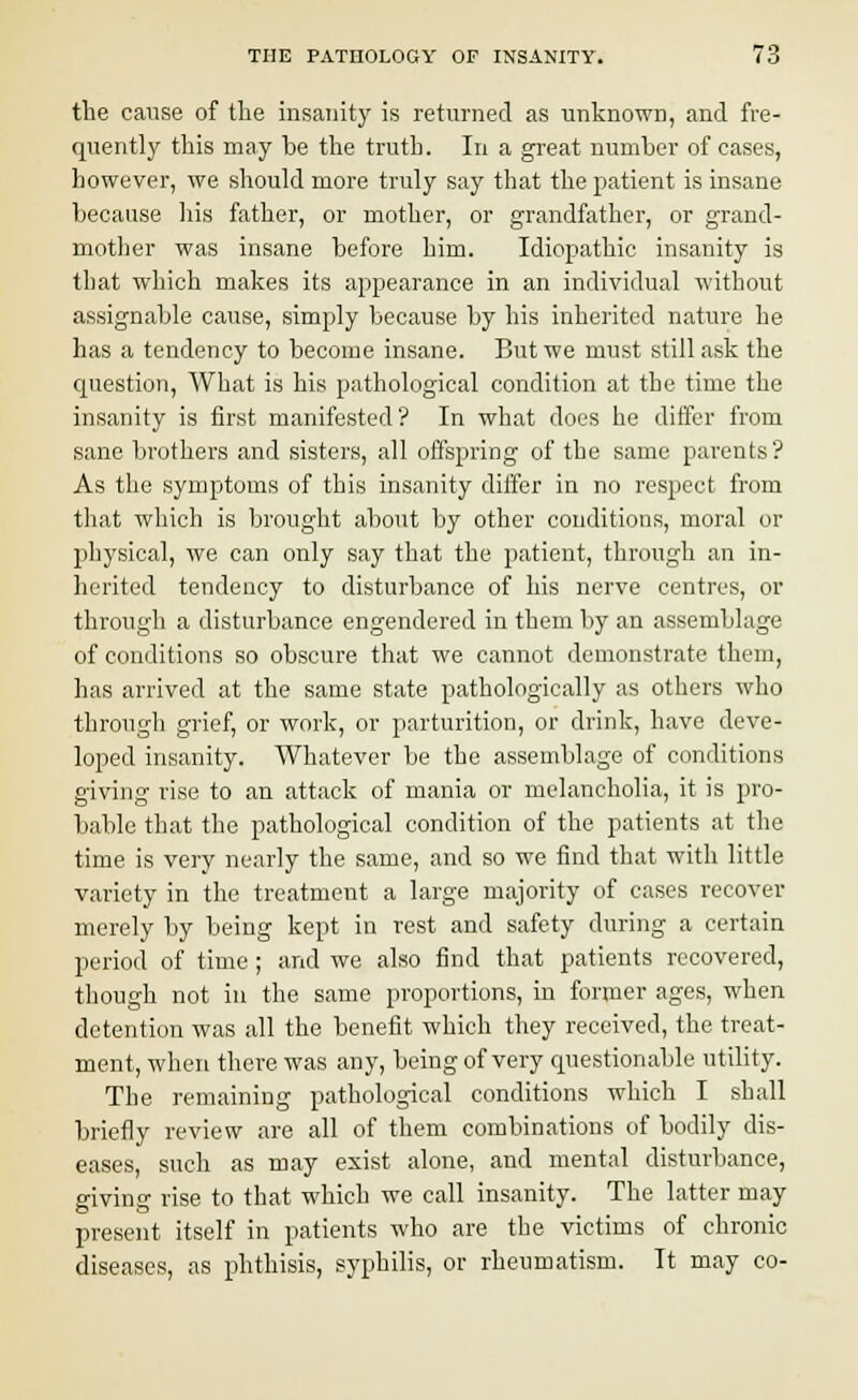 the cause of the insanity is returned as unknown, and fre- quently this may be the truth. In a great number of cases, however, we should more truly say that the patient is insane because his father, or mother, or grandfather, or grand- mother was insane before him. Idiopathic insanity is that which makes its appearance in an individual without assignable cause, simply because by his inherited nature he has a tendency to become insane. But we must still ask the question, What is his pathological condition at the time the insanity is first manifested'? In what does he differ from sane brothers and sisters, all offspring of the same parents? As the symptoms of this insanity differ in no respect from that which is brought about by other conditions, moral or physical, we can only say that the patient, through an in- herited tendency to disturbance of his nerve centres, or through a disturbance engendered in them by an assemblage of conditions so obscure that we cannot demonstrate them, has arrived at the same state pathologically as others who through grief, or work, or parturition, or drink, have deve- loped insanity. Whatever be the assemblage of conditions giving rise to an attack of mania or melancholia, it is pro- bable that the pathological condition of the patients at the time is very nearly the same, and so we find that with little variety in the treatment a large majority of cases recover merely by being kept in rest and safety during a certain period of time; and we also find that patients recovered, though not in the same proportions, in former ages, when detention was all the benefit which they received, the treat- ment, when there was any, being of very questionable utility. The remaining pathological conditions which I shall briefly review are all of them combinations of bodily dis- eases, such as may exist alone, and mental disturbance, giving rise to that which we call insanity. The latter may present itself in patients who are the victims of chronic diseases, as phthisis, syphilis, or rheumatism. It may co-