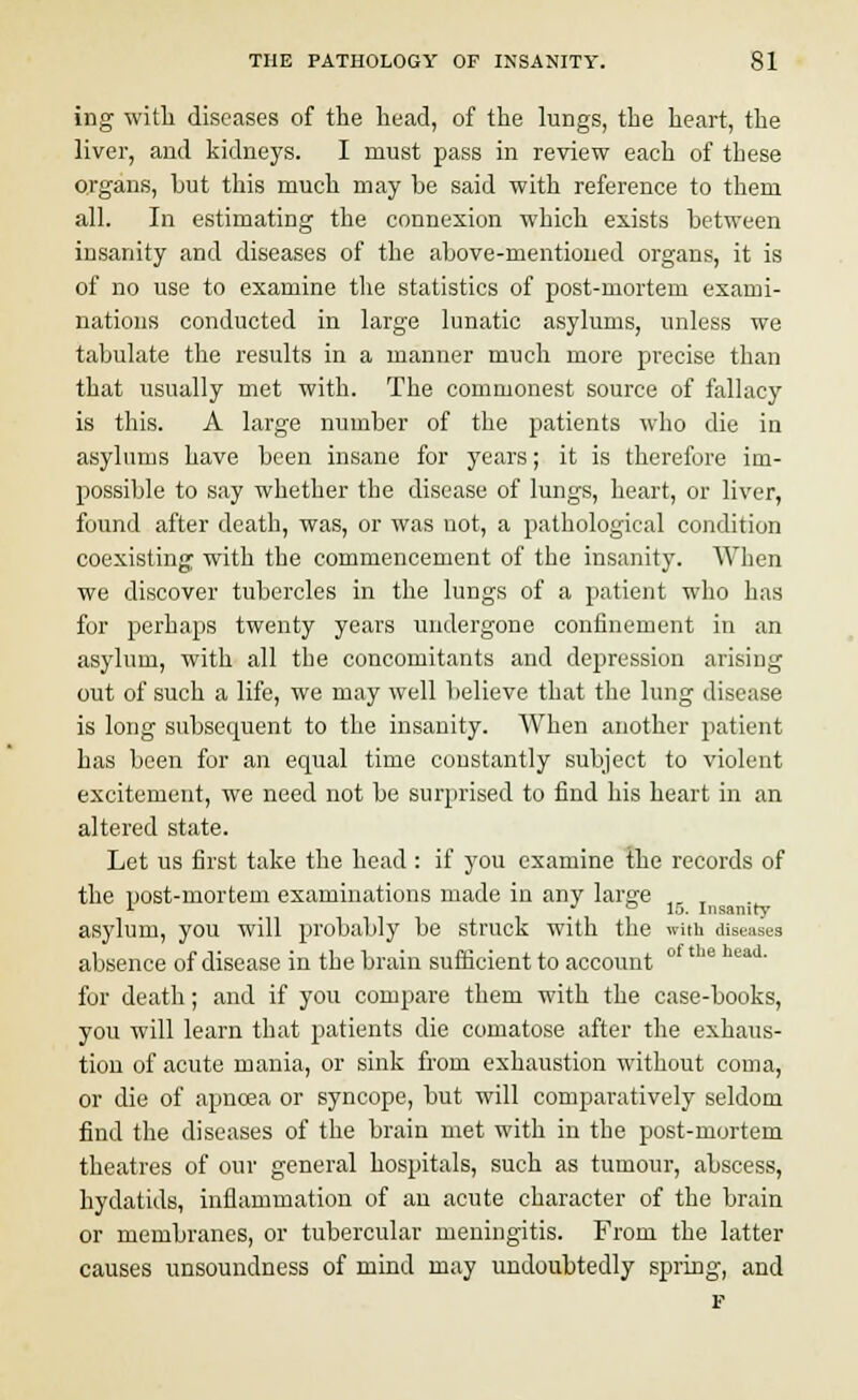 ing with diseases of the head, of the lungs, the heart, the liver, and kidneys. I must pass in review each of these organs, but this much may be said with reference to them all. In estimating the connexion which exists between insanity and diseases of the above-mentioned organs, it is of no use to examine the statistics of post-mortem exami- nations conducted in large lunatic asylums, unless we tabulate the results in a manner much more precise than that usually met with. The commonest source of fallacy is this. A large number of the patients who die in asylums have been insane for years; it is therefore im- possible to say whether the disease of lungs, heart, or liver, found after death, was, or was not, a pathological condition coexisting with the commencement of the insanity. When we discover tubercles in the lungs of a patient who has for perhaps twenty years undergone confinement in an asylum, with all the concomitants and depression arising out of such a life, we may well believe that the lung disease is long subsequent to the insanity. When another patient has been for an equal time constantly subject to violent excitement, we need not be surprised to find his heart in an altered state. Let us first take the head : if you examine the records of the post-mortem examinations made in any large asylum, you will probably be struck with the with diseases absence of disease in the brain sufficient to account ° ' e ea ' for death; and if you compare them with the case-books, you will learn that patients die comatose after the exhaus- tion of acute mania, or sink from exhaustion without coma, or die of apncea or syncope, but will comparatively seldom find the diseases of the brain met with in the post-mortem theatres of our general hospitals, such as tumour, abscess, hydatids, inflammation of an acute character of the brain or membranes, or tubercular meningitis. From the latter causes unsoundness of mind may undoubtedly spring, and F