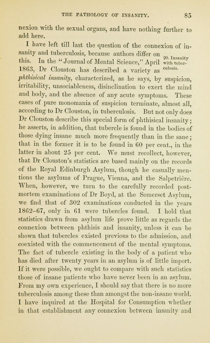 nexion with the sexual organs, and have nothing further to add here. I have left till last the question of the connexion of in- sanity and tuberculosis, because authors differ on this. In the  Journal of Mental Science, April wuhTu™-7 1863, Dr Clouston has described a variety as culosis- phthisical insanity, characterized, as he says, by suspicion, irritability, unsocial)] eness, disinclination to exert the mind and body, and the absence of any acute symptoms. These cases of pure monomania of suspicion terminate, almost all, according to Dr Clouston, in tuberculosis. But not only does Dr Clouston describe this special form of phthisical insanity ; he asserts, in addition, that tubercle is found in the bodies of those dying insane much more frequently than in the sane ; that in the former it is to be found in 60 per cent., in the latter in about 25 per cent. We must recollect, however, that Dr Clouston's statistics are based mainly on the records of the Eoyal Edinburgh Asylum, though he casually men- tions the asylums of Prague, Vienna, and the Salpetriere. When, however, we turn to the carefully recorded post- mortem examinations of Dr Boyd, at the Somerset Asylum, we find that of 302 examinations conducted in the years 1862-67, only in 61 were tubercles found. I hold that statistics drawn from asylum life prove little as regards the connexion between phthisis and insanity, unless it can be shown that tubercles existed previous to the admission, and coexisted with the commencement of the mental symptoms. The fact of tubercle existing in the body of a patient who has died after twenty years in an asylum is of little import. If it were possible, we ought to compare with such statistics those of insane patients who have never been in an asylum. From my own experience, I should say that there is no more tuberculosis among these than amongst the non-insane world. I have inquired at the Hospital for Consumption whether in that establishment any connexion between insanity and