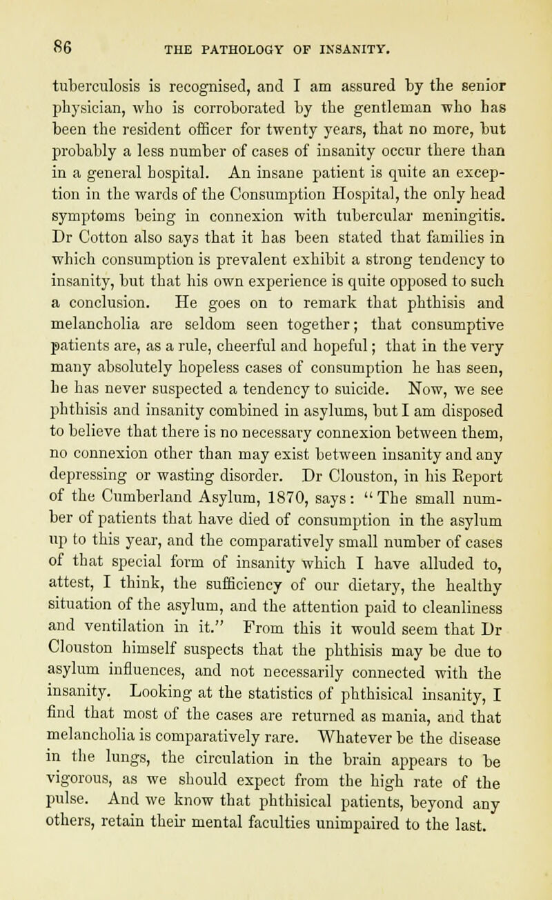 tuberculosis is recognised, and I am assured by trie senior physician, who is corroborated by the gentleman who has been the resident officer for twenty years, that no more, but probably a less number of cases of insanity occur there than in a general hospital. An insane patient is quite an excep- tion in the wards of the Consumption Hospital, the only head symptoms being in connexion with tubercular meningitis. Dr Cotton also says that it has been stated that families in which consumption is prevalent exhibit a strong tendency to insanity, but that his own experience is quite opposed to such a conclusion. He goes on to remark that phthisis and melancholia are seldom seen together; that consumptive patients are, as a rule, cheerful and hopeful; that in the very many absolutely hopeless cases of consumption he has seen, he has never suspected a tendency to suicide. Now, we see phthisis and insanity combined in asylums, but I am disposed to believe that there is no necessary connexion between them, no connexion other than may exist between insanity and any depressing or wasting disorder. Dr Clouston, in his Eeport of the Cumberland Asylum, 1870, says: The small num- ber of patients that have died of consumption in the asylum up to this year, and the comparatively small number of cases of that special form of insanity which I have alluded to, attest, I think, the sufficiency of our dietary, the healthy situation of the asylum, and the attention paid to cleanliness and ventilation in it. From this it would seem that Dr Clouston himself suspects that the phthisis may be due to asylum influences, and not necessarily connected with the insanity. Looking at the statistics of phthisical insanity, I find that most of the cases are returned as mania, and that melancholia is comparatively rare. Whatever be the disease in the lungs, the circulation in the brain appears to be vigorous, as we should expect from the high rate of the pulse. And we know that phthisical patients, beyond any others, retain their mental faculties unimpaired to the last.