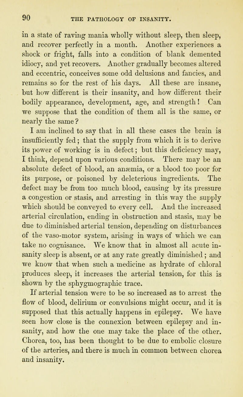 in a state of raving mania wholly without sleep, then sleep, and recover perfectly in a month. Another experiences a shock or fright, falls into a condition of blank demented idiocy, and yet recovers. Another gradually becomes altered and eccentric, conceives some odd delusions and fancies, and remains so for the rest of his days. All these are insane, but how different is their insanity, and how different their bodily appearance, development, age, and strength! Can we suppose that the condition of them all is the same, or nearly the same ? I am inclined to say that in all these cases the brain is insufficiently fed; that the supply from which it is to derive its power of working is in defect; but this deficiency may, I think, depend upon various conditions. There may be an absolute defect of blood, an anasmia, or a blood too poor for its purpose, or poisoned by deleterious ingredients. The defect may be from too much blood, causing by its pressure a congestion or stasis, and arresting in this way the supply which should be conveyed to every cell. And the increased arterial circulation, ending in obstruction and stasis, may be due to diminished arterial tension, depending on disturbances of the vaso-motor system, arising in ways of which we can take no cognisance. We know that in almost all acute in- sanity sleep is absent, or at any rate greatly diminished ; and we know that when such a medicine as hydrate of chloral produces sleep, it increases the arterial tension, for this is shown by the sphygmographic trace. If arterial tension were to be so increased as to arrest the flow of blood, delirium or convulsions might occur, and it is supposed that this actually happens in epilepsy. We have seen how close is the connexion between epilepsy and in- sanity, and how the one may take the place of the other. Chorea, too, has been thought to be due to embolic closure of the arteries, and there is much in common between chorea and insanity.