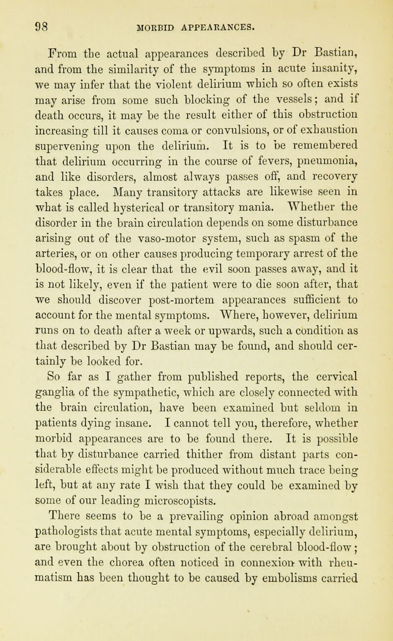 From the actual appearances described by Dr Bastian, and from the similarity of the symptoms in acute insanity, we may infer that the violent delirium which so often exists may arise from some such blocking of the vessels; and if death occurs, it may be the result either of this obstruction increasing till it causes coma or convulsions, or of exhaustion supervening upon the delirium. It is to be remembered that delirium occurring in the course of fevers, pneumonia, and like disorders, almost always passes off, and recovery takes place. Many transitory attacks are likewise seen in what is called hysterical or transitory mania. Whether the disorder in the brain circulation depends on some disturbance arising out of the vaso-motor system, such as spasm of the arteries, or on other causes producing temporary arrest of the blood-flow, it is clear that the evil soon passes away, and it is not likely, even if the patient were to die soon after, that we should discover post-mortem appearances sufficient to account for the mental symptoms. Where, however, delirium runs on to death after a week or upwards, such a condition as that described by Dr Bastian may be found, and should cer- tainly be looked for. So far as I gather from published reports, the cervical ganglia of the sympathetic, which are closely connected with the brain circulation, have been examined but seldom in patients dying insane. I cannot tell you, therefore, whether morbid appearances are to be found there. It is possible that by disturbance carried thither from distant parts con- siderable effects might be produced without much trace being left, but at any rate I wish that they could be examined by some of our leading microscopists. There seems to be a prevailing opinion abroad amongst pathologists that acute mental symptoms, especially delirium, are brought about by obstruction of the cerebral blood-flow ; and even the chorea often noticed in connexion with rheu- matism has been thought to be caused by embolisms carried