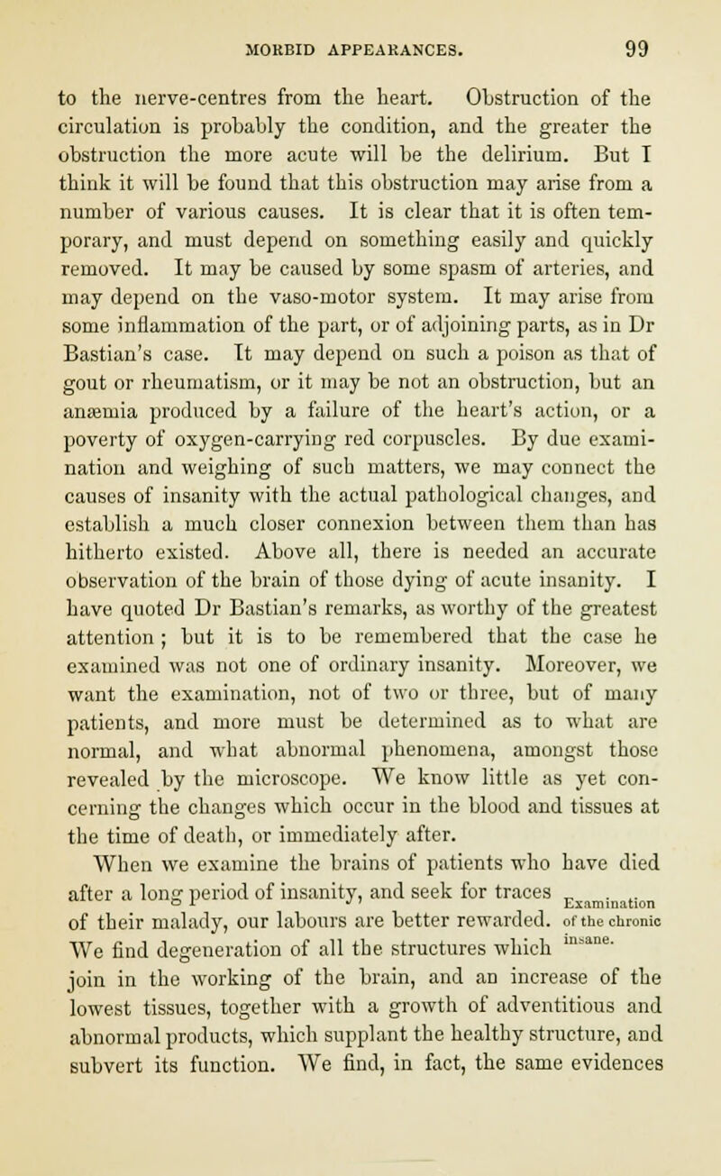 to the nerve-centres from the heart. Obstruction of the circulation is probably the condition, and the greater the obstruction the more acute will be the delirium. But I think it will be found that this obstruction may arise from a number of various causes. It is clear that it is often tem- porary, and must depend on something easily and quickly removed. It may be caused by some spasm of arteries, and may depend on the vaso-motor system. It may arise from some inflammation of the part, or of adjoining parts, as in Dr Bastian's case. It may depend on such a poison as that of gout or rheumatism, or it may be not an obstruction, but an anaemia produced by a failure of the heart's action, or a poverty of oxygen-carrying red corpuscles. By due exami- nation and weighing of such matters, we may connect the causes of insanity with the actual pathological changes, and establish a much closer connexion between them than has hitherto existed. Above all, there is needed an accurate observation of the brain of those dying of acute insanity. I have quoted Dr Bastian's remarks, as worthy of the greatest attention ; but it is to be remembered that the case he examined was not one of ordinary insanity. Moreover, we want the examination, not of two or three, but of many patients, and more must be determined as to what are normal, and what abnormal phenomena, amongst those revealed by the microscope. We know little as yet con- cerning the changes which occur in the blood and tissues at the time of death, or immediately after. When we examine the brains of patients who have died after a long period of insanity, and seek for traces _ . & i * ' Examination of their malady, our labours are better rewarded, of the chronic We find degeneration of all the structures which msane- join in the working of the brain, and an increase of the lowest tissues, together with a growth of adventitious and abnormal products, which supplant the healthy structure, and subvert its function. We find, in fact, the same evidences