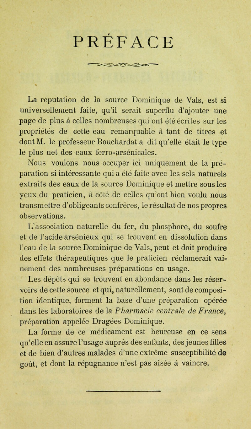 PRÉFACE La réputation de la source Dominique de Vais, est si universellement faite, qu'il serait superflu d'ajouter une page de plus à celles nombreuses qui ont été écrites sur les propriétés de cette eau remarquable à tant de titres et dont M. le professeur Bouchardat a dit qu'elle était le type le plus net des eaux ferro-arsénicales. Nous voulons nous occuper ici uniquement de la pré- paration si intéressante qui a été faite avec les sels naturels extraits des eaux de la source Dominique et mettre sous les yeux du praticien, à côté de celles qu'ont bien voulu nous transmettre d'obligeants confrères, le résultat de nos propres observations. L'association naturelle du fer, du phosphore, du soufre et de l'acide arsénieux qui se trouvent en dissolution dans l'eau de la source Dominique de Vais, peut et doit produire des effets thérapeutiques que le praticien réclamerait vai- nement des nombreuses préparations en usage. Les dépôts qui se trouvent en abondance dans les réser- voirs de cette source et qui, naturellement, sont de composi- tion identique, forment la base d'une préparation opérée dans les laboratoires de la Pharmacie centrale de France, préparation appelée Dragées Dominique. La forme de ce médicament est heureuse en ce sens qu'elle en assure l'usage auprès des enfants, des jeunes fdles et de bien d'autres malades d'une extrême susceptibilité de goût, et dont la répugnance n'est pas aisée à vaincre.