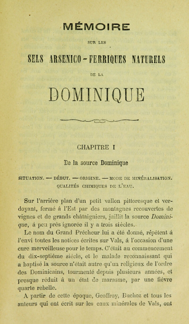 SUR LES SELS ARSEMCO-FERRHNIES NATURELS DE LA BOMINIQU CHAPITRE I Es la source Dominique SITUATION. — DÉBUT. —ORIGINE. — MODE DE MINERALISATION. QUALITÉS CHIMIQUES DE L'EAU. Sur l'arrière plan d'un petit vallon pittoresque et ver- doyant, fermé à l'Est par des montagnes recouvertes de vignes et de grands châtaigniers, jaillit la source Domini- que, à peu près ignorée il y a trois siècles. Le nom du Grand Prêcheur lui a été donné, répèlent à l'envi toutes les notices écrites sur Vais, à l'occasion d'une cure merveilleuse pour le temps. C'était au commencement du dix-septième siècle, et le malade reconnaissant qui a baptisé la source n'était autre qu'un religieux de l'ordre des Dominicains, tourmenté depuis plusieurs années, et presque réduit à un état de marasme, par une fièvre quarte rebelle. À partir de cette époque, Geoffroy, Buclioz et tous les auteurs qui ont écrit sur les eaux minérales de Vais, ont