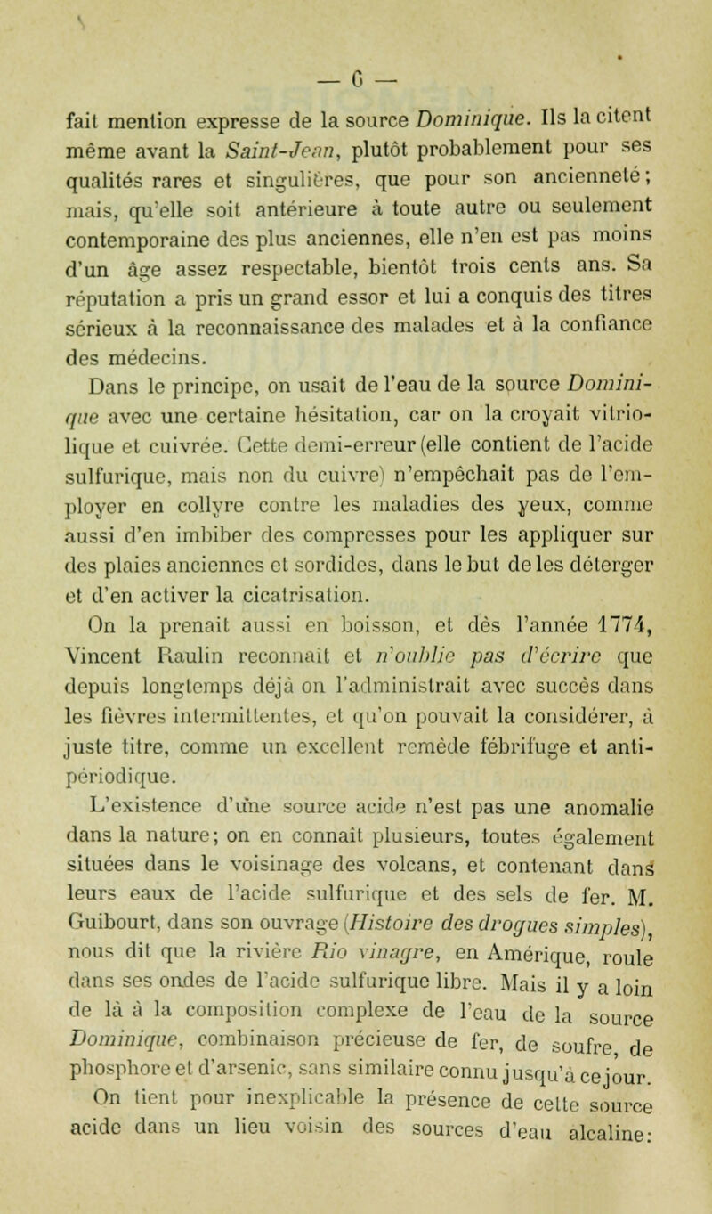fait mention expresse de la source Dominique. Ils la citent même avant la Saint-Jean, plutôt probablement pour ses qualités rares et singulières, que pour son ancienneté; mais, qu'elle soit antérieure à toute autre ou seulement contemporaine des plus anciennes, elle n'en est pas moins d'un âge assez respectable, bientôt trois cents ans. Sa réputation a pris un grand essor et lui a conquis des titres sérieux à la reconnaissance des malades et à la confiance des médecins. Dans le principe, on usait de l'eau de la source Domini- que avec une certaine hésitation, car on la croyait vitrio- lique et cuivrée. Cette demi-erreur (elle contient de l'acide sulfurique, mais non du cuivre) n'empêchait pas de l'em- ployer en collyre contre les maladies des yeux, comme aussi d'en imbiber des compresses pour les appliquer sur des plaies anciennes et sordides, dans le but de les déterger et d'en activer la cicatrisation. On la prenait aussi en boisson, et dès l'année 1774, Vincent Raulin reconnaît et n'oublie pas d'écrire que depuis longtemps déjà on l'administrait avec succès dans les fièvres intermittentes, et qu'on pouvait la considérer, à juste titre, comme un excellent remède fébrifuge et anti- périodique. L'existence d'une source acide n'est pas une anomalie dans la nature; on en connaît plusieurs, toutes également situées dans le voisinage des volcans, et contenant dans leurs eaux de l'acide sulfurique et des sels de fer. M. (ùiibourt, dans son ouvrage (Histoire des drogues simples) nous dit que la rivière Rio vinar/re, en Amérique, roule dans ses ondes de l'acide sulfurique libre. Mais il y a loin de là à la composition complexe de l'eau de la source Dominique, combinaison précieuse de fer, de soufre de phosphore et d'arsenic, sans similaire connu jusqu'à ce jour. On tient pour inexplicable la présence de celte source acide dans un lieu voisin des sources d'eau alcaline: