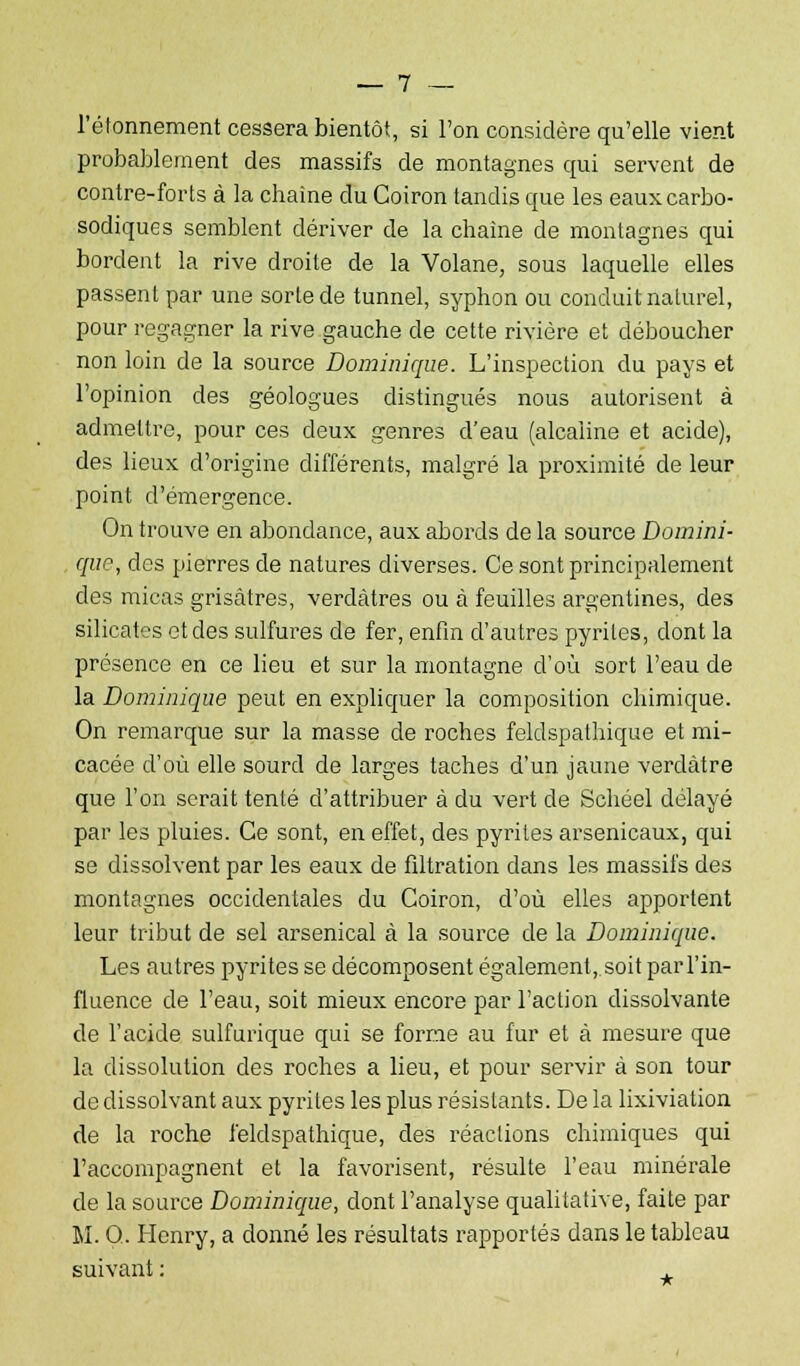 l'étonnement cessera bientôt, si l'on considère qu'elle vient probablement des massifs de montagnes qui servent de contre-forts à la chaîne du Coiron tandis que les eauxcarbo- sodiques semblent dériver de la chaîne de montagnes qui bordent la rive droite de la Volane, sous laquelle elles passent par une sorte de tunnel, syphon ou conduit naturel, pour regagner la rive gauche de cette rivière et déboucher non loin de la source Dominique. L'inspection du pays et l'opinion des géologues distingués nous autorisent à admettre, pour ces deux genres d'eau (alcaline et acide), des lieux d'origine différents, malgré la proximité de leur point d'émergence. On trouve en abondance, aux abords de la source Domini- que, des pierres de natures diverses. Ce sont principalement des micas grisâtres, verdàtres ou à feuilles argentines, des silicates et des sulfures de fer, enfin d'autres pyrites, dont la présence en ce lieu et sur la montagne d'où sort l'eau de la Dominique peut en expliquer la composition chimique. On remarque sur la masse de roches feldspathique et mi- cacée d'où elle sourd de larges taches d'un jaune verclàtre que l'on serait tenté d'attribuer à du vert de Schéel délayé par les pluies. Ce sont, en effet, des pyrites arsenicaux, qui se dissolvent par les eaux de filtration dans les massifs des montagnes occidentales du Coiron, d'où elles apportent leur tribut de sel arsenical à la source de la Dominique. Les autres pyrites se décomposent également, soit par l'in- fluence de l'eau, soit mieux encore par l'action dissolvante de l'acide sulfurique qui se forme au fur et à mesure que la dissolution des roches a lieu, et pour servir à son tour de dissolvant aux pyrites les plus résistants. De la lixiviation de la roche feldspathique, des réactions chimiques qui l'accompagnent et la favorisent, résulte l'eau minérale de la source Dominique, dont l'analyse qualitative, faite par M. Q. Henry, a donné les résultats rapportés dans le tableau suivant :