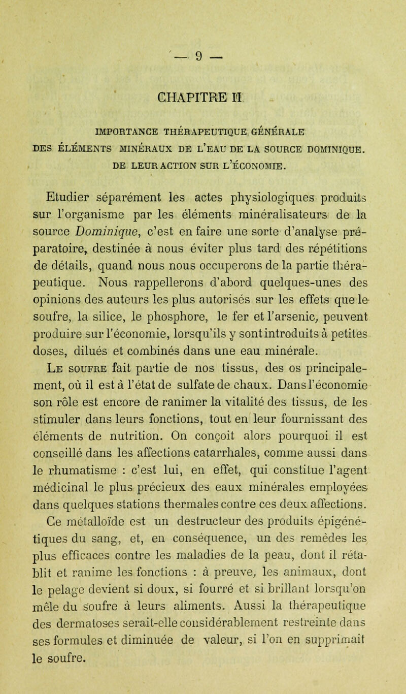 CHAPITRE H IMPORTANCE THÉRAPEUTIQUE GÉNÉRALE DES ÉLÉMENTS MINÉRAUX DE L'EAU DE LA SOURCE DOMINIQUE. DE LEUR ACTION SUR L'ÉCONOMIE. Etudier séparément les actes physiologiques produits sur l'organisme par les éléments minéralisateurs de la source Dominique, c'est en faire une sorte d'analyse pré- paratoire, destinée à nous éviter plus tard des répétitions de détails, quand nous nous occuperons de la partie théra- peutique. Nous rappellerons d'abord quelques-unes des opinions des auteurs les plus autorisés sur les effets que le soufre, la silice, le phosphore, le fer et l'arsenic, peuvent produire sur l'économie, lorsqu'ils y sont introduits à petites doses, dilués et combinés dans une eau minérale. Le soufre fait partie de nos tissus, des os principale- ment, où il esta l'état de sulfate de chaux. Dans l'économie son rôle est encore de ranimer la vitalité des tissus, de les stimuler dans leurs fonctions, tout en leur fournissant des éléments de nutrition. On conçoit alors pourquoi il est conseillé dans les affections catarrhales, comme aussi dans le rhumatisme : c'est lui, en effet, qui constitue l'agent médicinal le plus précieux des eaux minérales employées dans quelques stations thermales contre ces deux affections. Ce métalloïde est un destructeur des produits épigéné- tiques du sang, et, en conséquence, un des remèdes les plus efficaces contre les maladies de la peau, dont il réta- blit et ranime les fonctions : à preuve, les animaux, dont le pelage devient si doux, si fourré et si brillant lorsqu'on mêle du soufre à leurs aliments. Aussi la thérapeutique des dermatoses serait-elle considérablement restreinte clans ses formules et diminuée de valeur, si l'on en supprimait le soufre.